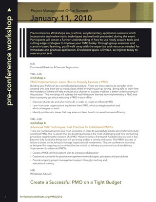 Project Management Ofﬁce Summit

                                 January 11, 2010
pre-conference workshop

                                 Pre-Conference Workshops are practical, supplementary application sessions which
                                 incorporate and review tools, techniques and methods presented during the event.
                                 Participants will obtain a further understanding of how to use newly acquire tools and
                                 cutting-edge strategies to improve your PMO today. Through group exercises and
                                 scenario-based learning, you’ll walk away with the expertise and resources needed for
                                 immediate and practical application. Enrollment space is limited, so register today to
                                 reserve your seat.


                                 8:30
                                 Continental Breakfast & Seminar Registration

                                 9:00 – 4:00
                                 workshop a
                                 PMO Implementation: Learn How to Properly Execute a PMO
                                 Building your PMO can be a complicated procedure. There are many options to consider when
                                 creating one, and there are so many places where everything can go wrong. Being able to learn from
                                 the mistakes of others will help increase your chances of success and have a better understanding of
                                 the process. This workshop will address the real-life lessons learned from implementing a PMO and
                                 how to properly go about executing a PMO in your ofﬁce.
                                   Discover what to do and what not to do in order to create an efﬁcient PMO
                                   Lean how other organizations implement their PMO, which strategies worked and
                                   which strategies to avoid
                                   Identify problematic issues that may arise and learn how to increase business efﬁciency

                                 9:00 – 4:00
                                 workshop b
                                 Advanced PMO Techniques: Best Practices for Established PMO’s
                                 There are numerous barriers one must overcome in order to successfully create and implement a fully
                                 functional PMO. It is no secret that the building process is the most challenging and time consuming
                                 procedure regarding the creation of a PMO. However once a framework has been laid out and it has
                                 become fully functional things can still go wrong and for a variety of reasons. The PMO’s success or
                                 failure is based on its ability to manage organizational investments. This pre-conference workshop
                                 is designed for mapping out activities that are critical to delivery success and can drive delivery
                                 improvement to advanced PMO’s.
                                   Create a PMO communications plan to increase collaboration
                                   Customize standards for project management methodologies, processes and procedures
                                   Provide ongoing project management support through coaching and
                                   educational training

                                 4:00
                                 Workshops Adjourn


                                 Create a Successful PMO on a Tight Budget

2                         PerformanceInstitute.org/PMO2010
 