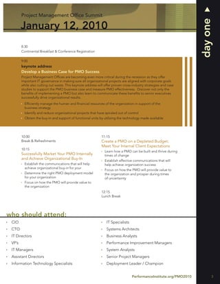 Project Management Ofﬁce Summit




                                                                                                                     day one
        January 12, 2010
        8:30
        Continental Breakfast & Conference Registration

        9:00
        keynote address
        Develop a Business Case for PMO Success
        Project Management Ofﬁces are becoming even more critical during the recession as they offer
        important IT governance in making sure all organizational projects are aligned with corporate goals
        while also cutting out waste. This keynote address will offer proven cross-industry strategies and case
        studies to support the PMO business case and measure PMO effectiveness. Discover not only the
        beneﬁts of implementing a PMO but also learn to communicate these beneﬁts to senior executives
        successfully drive organizational results.
          Efﬁciently manage the human and ﬁnancial resources of the organization in support of the
          business strategy
          Identify and reduce organizational projects that have spiraled out of control
          Obtain the buy-in and support of functional units by utilizing the technology made available




        10:00                                                 11:15
        Break & Refreshments                                  Create a PMO on a Depleted Budget:
                                                              Meet Your Internal Client Expectations
        10:15
                                                                Learn how a PMO can be built and thrive during
        Successfully Market Your PMO Internally                 times of change
        and Achieve Organizational Buy-In                       Establish effective communications that will
          Establish the communications that will help           help achieve organization success
          achieve organizational buy-in for your
                                                                Focus on how the PMO will provide value to
          Determine the right PMO deployment model              the organization and prosper during times
          for your organization                                 of uncertainty
          Focus on how the PMO will provide value to
          the organization
                                                              12:15
                                                              Lunch Break




who should attend:
 CIO                                                             IT Specialists
 CTO                                                             Systems Architects
 IT Directors                                                    Business Analysts
 VP’s                                                            Performance Improvement Managers
 IT Managers                                                     System Analysts
 Assistant Directors                                             Senior Project Managers
 Information Technology Specialists                              Deployment Leader / Champion


                                                                                  PerformanceInstitute.org/PMO2010         3
 