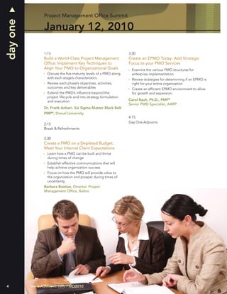 day one        Project Management Ofﬁce Summit

               January 12, 2010

               1:15                                                3:30
               Build a World-Class Project Management              Create an EPMO Today: Add Strategic
               Ofﬁce: Implement Key Techniques to                  Focus to your PMO Services
               Align Your PMO to Organizational Goals                Examine the various PMO structures for
                 Discuss the ﬁve maturity levels of a PMO along      enterprise implementation
                 with each stage’s characteristics                   Review strategies for determining if an EPMO is
                 Review each phase’s objectives, activities,         right for your entire organization
                 outcomes and key deliverables                       Create an efﬁcient EPMO environment to allow
                 Extend the PMO’s inﬂuence beyond the                for growth and expansion
                 project lifecycle and into strategy formulation
                 and execution                                     Carol Rauh, Ph.D., PMP®
                                                                   Senior PMO Specialist, AARP
               Dr. Frank Anbari, Six Sigma Master Black Belt
               PMP®, Drexel University
                                                                   4:15
                                                                   Day One Adjourns
               2:15
               Break & Refreshments

               2:30
               Create a PMO on a Depleted Budget:
               Meet Your Internal Client Expectations
                 Learn how a PMO can be built and thrive
                 during times of change
                 Establish effective communications that will
                 help achieve organization success
                 Focus on how the PMO will provide value to
                 the organization and prosper during times of
                 uncertainty
               Barbara Bostian, Director, Project
               Management Ofﬁce, Railinc




4         www.ASMIweb.com/PMO2010
 