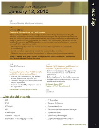 Project Management Ofﬁce Summit




                                                                                                                    day one
        January 12, 2010
        8:30
        Continental Breakfast & Conference Registration

        9:00
        keynote address
        Develop a Business Case for PMO Success
        Project Management Ofﬁces are becoming even more critical during the recession as they offer
        important IT governance in making sure all organizational projects are aligned with corporate goals
        while also cutting out waste. This keynote address will offer proven cross-industry strategies and case
        studies to support the PMO business case and measure PMO effectiveness. Discover not only the
        beneﬁts of implementing a PMO but also learn to communicate these beneﬁts to senior executives
        successfully drive organizational results.
          Efﬁciently manage the human and ﬁnancial resources of the organization in support of the
          business strategy
          Identify and reduce organizational projects that have spiraled out of control
          Obtain the buy-in and support of functional units by utilizing the technology made available

        Shawn D. Belling, M.S., PMP®, Project Manager/Adjunct Instructor of Project Management
        UW-Platteville, Lakeland College, UC-Irvine


        10:00                                                 11:15
        Break & Refreshments                                  Develop PMO Measures and Metrics for
                                                              Improved Organizational Success
        10:15
                                                                Determine how to select the appropriate
        Successfully Market Your PMO Internally                 measures and metrics to evaluate PMO
        and Achieve Organizational Buy-In                       performance
          Establish the communications that will help           Deliver key factors for shareholder consensus
          achieve organizational buy-in for your
                                                                Build key performance measures for decision
          Determine the right PMO deployment model              support and transparency
          for your organization
          Focus on how the PMO will provide value to          Dr. Gary J. Evans, PMP®
          the organization                                    President, CVR/IT Consulting LLC

        Dan Prather, Strategic Projects Leader                12:15
                                                              Lunch Break


who should attend:
 CIO                                                             IT Specialists
 CTO                                                             Systems Architects
 IT Directors                                                    Business Analysts
 VP’s                                                            Performance Improvement Managers
 IT Managers                                                     System Analysts
 Assistant Directors                                             Senior Project Managers
 Information Technology Specialists                              Deployment Leader / Champion


                                                                                          www.ASMIweb.com/PMO2010         3
 