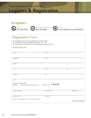Project Management Ofﬁce Summit

    Logistics & Registration

      to register
                 Call                                 Fax this Form to                  Visit
                 877-992-9522                         866-234-0680                      www.ASMIweb.com/PMO2010



       Registration Form
              Yes! Register me for The Project Management Ofﬁce Summit
              Yes! Add a Pre-Conference Workshop: (choose) A           B
              Please call me. I am interested in a special Group Discount for my team

       Delegate Information


       Name                                                           Title




       Organization                                                   Dept.




       Address




       City                                                           State                     Zip




       Telephone                                                      Fax




       Email


       Payment Information
          Check            Purchase Order / Training Form          Credit Card



       Credit Card Number                                             Expiration Date                 Veriﬁcation no.




       Name on Card                                                   Billing Zip

       Please make checks payable to: The Performance Institute
                                                                                                       Priority Code: T346-WEB




8     PerformanceInstitute.org/PMO2010
 
