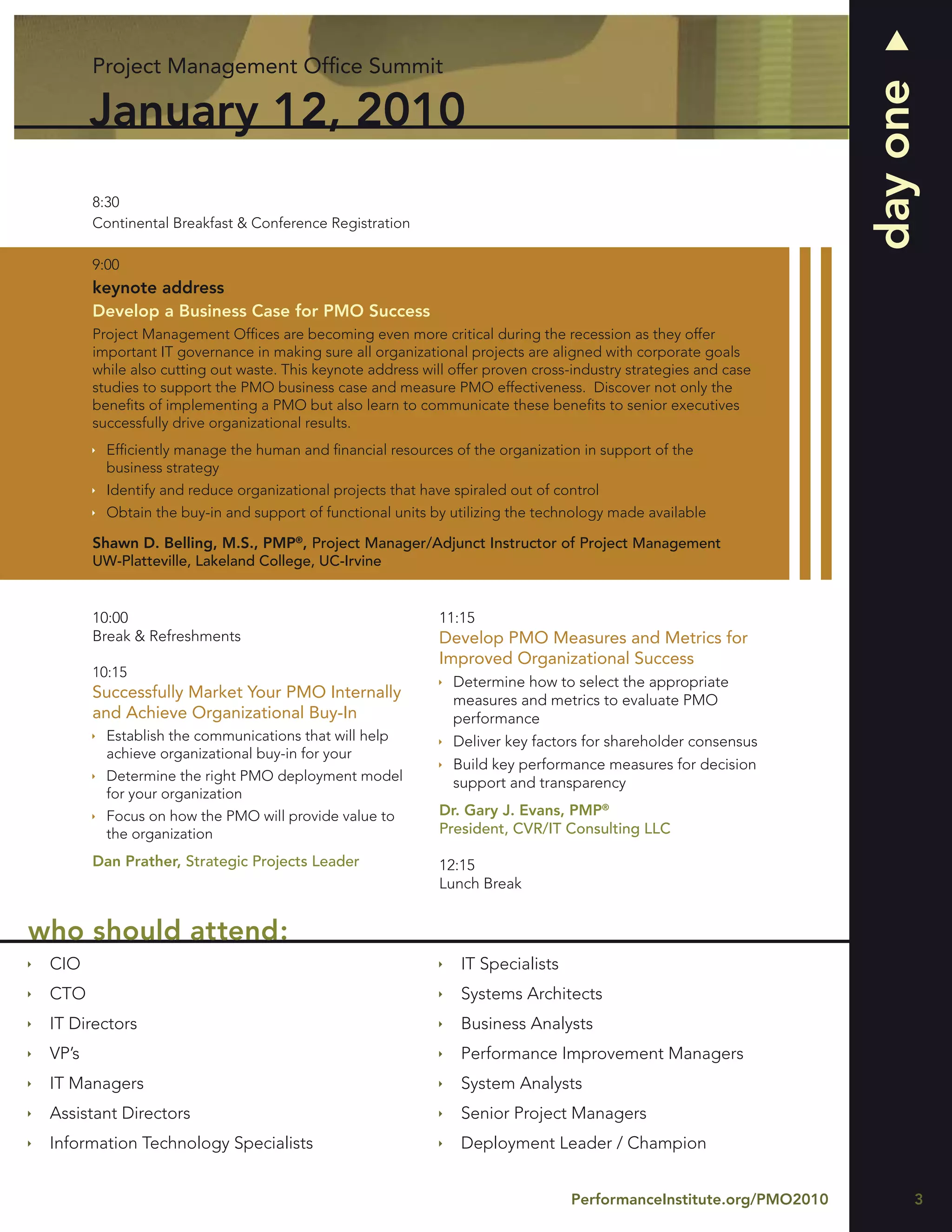 Project Management Ofﬁce Summit




                                                                                                                     day one
        January 12, 2010
        8:30
        Continental Breakfast & Conference Registration

        9:00
        keynote address
        Develop a Business Case for PMO Success
        Project Management Ofﬁces are becoming even more critical during the recession as they offer
        important IT governance in making sure all organizational projects are aligned with corporate goals
        while also cutting out waste. This keynote address will offer proven cross-industry strategies and case
        studies to support the PMO business case and measure PMO effectiveness. Discover not only the
        beneﬁts of implementing a PMO but also learn to communicate these beneﬁts to senior executives
        successfully drive organizational results.
          Efﬁciently manage the human and ﬁnancial resources of the organization in support of the
          business strategy
          Identify and reduce organizational projects that have spiraled out of control
          Obtain the buy-in and support of functional units by utilizing the technology made available

        Shawn D. Belling, M.S., PMP®, Project Manager/Adjunct Instructor of Project Management
        UW-Platteville, Lakeland College, UC-Irvine


        10:00                                                 11:15
        Break & Refreshments                                  Develop PMO Measures and Metrics for
                                                              Improved Organizational Success
        10:15
                                                                Determine how to select the appropriate
        Successfully Market Your PMO Internally                 measures and metrics to evaluate PMO
        and Achieve Organizational Buy-In                       performance
          Establish the communications that will help           Deliver key factors for shareholder consensus
          achieve organizational buy-in for your
                                                                Build key performance measures for decision
          Determine the right PMO deployment model              support and transparency
          for your organization
          Focus on how the PMO will provide value to          Dr. Gary J. Evans, PMP®
          the organization                                    President, CVR/IT Consulting LLC

        Dan Prather, Strategic Projects Leader                12:15
                                                              Lunch Break


who should attend:
 CIO                                                             IT Specialists
 CTO                                                             Systems Architects
 IT Directors                                                    Business Analysts
 VP’s                                                            Performance Improvement Managers
 IT Managers                                                     System Analysts
 Assistant Directors                                             Senior Project Managers
 Information Technology Specialists                              Deployment Leader / Champion


                                                                                  PerformanceInstitute.org/PMO2010         3
 