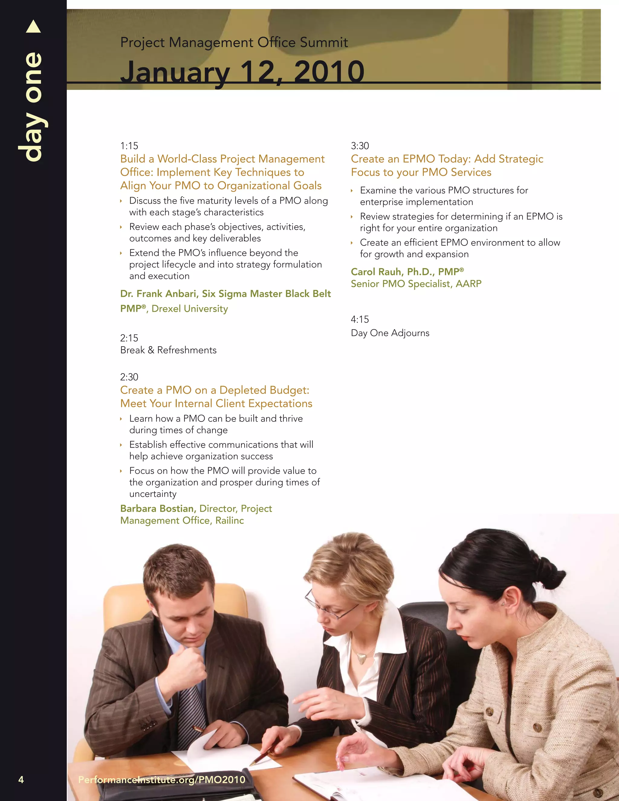 day one           Project Management Ofﬁce Summit

                  January 12, 2010

                  1:15                                                3:30
                  Build a World-Class Project Management              Create an EPMO Today: Add Strategic
                  Ofﬁce: Implement Key Techniques to                  Focus to your PMO Services
                  Align Your PMO to Organizational Goals                Examine the various PMO structures for
                    Discuss the ﬁve maturity levels of a PMO along      enterprise implementation
                    with each stage’s characteristics                   Review strategies for determining if an EPMO is
                    Review each phase’s objectives, activities,         right for your entire organization
                    outcomes and key deliverables                       Create an efﬁcient EPMO environment to allow
                    Extend the PMO’s inﬂuence beyond the                for growth and expansion
                    project lifecycle and into strategy formulation
                    and execution                                     Carol Rauh, Ph.D., PMP®
                                                                      Senior PMO Specialist, AARP
                  Dr. Frank Anbari, Six Sigma Master Black Belt
                  PMP®, Drexel University
                                                                      4:15
                                                                      Day One Adjourns
                  2:15
                  Break & Refreshments

                  2:30
                  Create a PMO on a Depleted Budget:
                  Meet Your Internal Client Expectations
                    Learn how a PMO can be built and thrive
                    during times of change
                    Establish effective communications that will
                    help achieve organization success
                    Focus on how the PMO will provide value to
                    the organization and prosper during times of
                    uncertainty
                  Barbara Bostian, Director, Project
                  Management Ofﬁce, Railinc




4         PerformanceInstitute.org/PMO2010
 