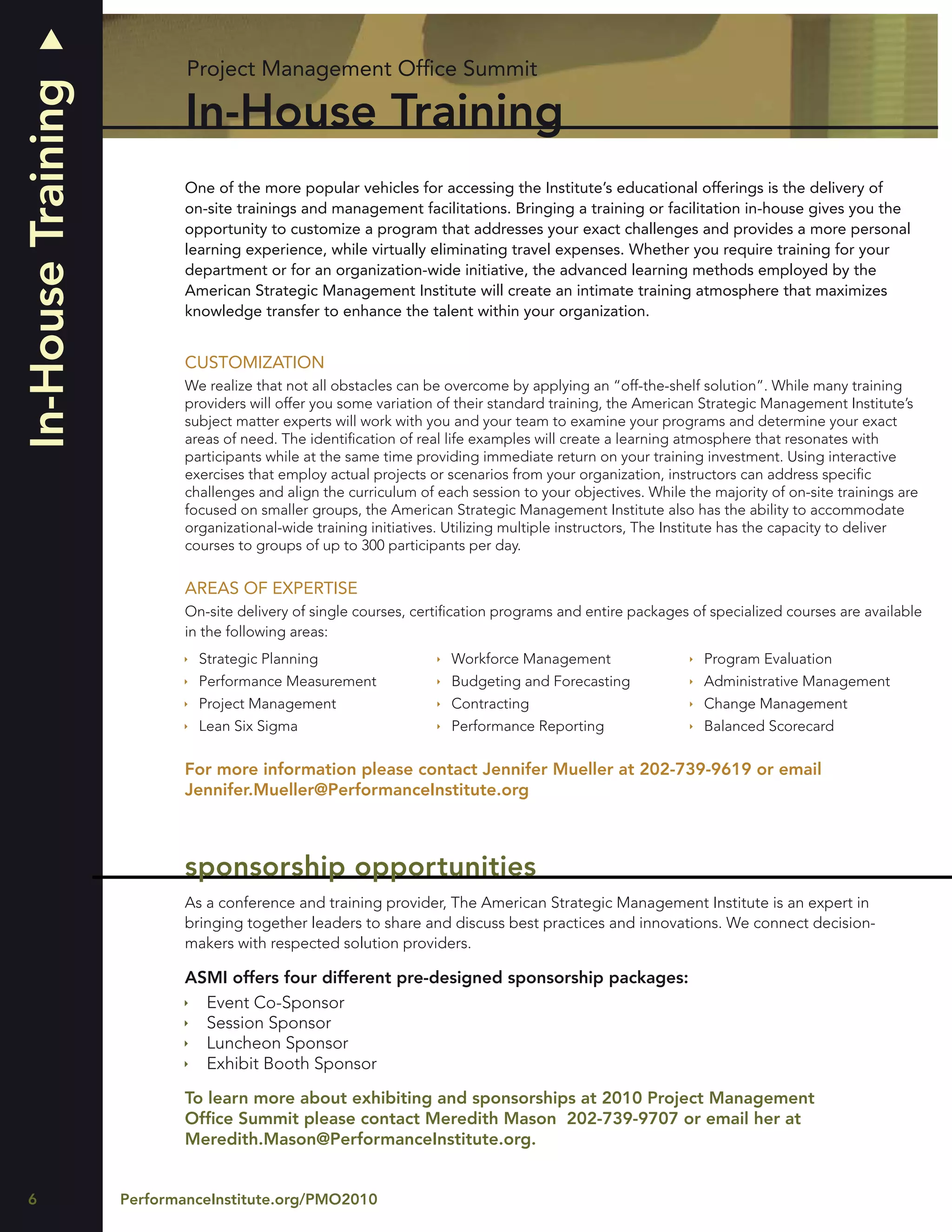 Project Management Ofﬁce Summit
In-House Training
                            In-House Training
                            One of the more popular vehicles for accessing the Institute’s educational offerings is the delivery of
                            on-site trainings and management facilitations. Bringing a training or facilitation in-house gives you the
                            opportunity to customize a program that addresses your exact challenges and provides a more personal
                            learning experience, while virtually eliminating travel expenses. Whether you require training for your
                            department or for an organization-wide initiative, the advanced learning methods employed by the
                            American Strategic Management Institute will create an intimate training atmosphere that maximizes
                            knowledge transfer to enhance the talent within your organization.


                            CUSTOMIZATION
                            We realize that not all obstacles can be overcome by applying an “off-the-shelf solution”. While many training
                            providers will offer you some variation of their standard training, the American Strategic Management Institute’s
                            subject matter experts will work with you and your team to examine your programs and determine your exact
                            areas of need. The identiﬁcation of real life examples will create a learning atmosphere that resonates with
                            participants while at the same time providing immediate return on your training investment. Using interactive
                            exercises that employ actual projects or scenarios from your organization, instructors can address speciﬁc
                            challenges and align the curriculum of each session to your objectives. While the majority of on-site trainings are
                            focused on smaller groups, the American Strategic Management Institute also has the ability to accommodate
                            organizational-wide training initiatives. Utilizing multiple instructors, The Institute has the capacity to deliver
                            courses to groups of up to 300 participants per day.

                            AREAS OF EXPERTISE
                            On-site delivery of single courses, certiﬁcation programs and entire packages of specialized courses are available
                            in the following areas:
                              Strategic Planning                     Workforce Management                    Program Evaluation
                              Performance Measurement                Budgeting and Forecasting               Administrative Management
                              Project Management                     Contracting                             Change Management
                              Lean Six Sigma                         Performance Reporting                   Balanced Scorecard

                            For more information please contact Jennifer Mueller at 202-739-9619 or email
                            Jennifer.Mueller@PerformanceInstitute.org



                            sponsorship opportunities
                            As a conference and training provider, The American Strategic Management Institute is an expert in
                            bringing together leaders to share and discuss best practices and innovations. We connect decision-
                            makers with respected solution providers.

                            ASMI offers four different pre-designed sponsorship packages:
                              Event Co-Sponsor
                              Session Sponsor
                              Luncheon Sponsor
                              Exhibit Booth Sponsor

                            To learn more about exhibiting and sponsorships at 2010 Project Management
                            Ofﬁce Summit please contact Meredith Mason 202-739-9707 or email her at
                            Meredith.Mason@PerformanceInstitute.org.


6                   PerformanceInstitute.org/PMO2010
 