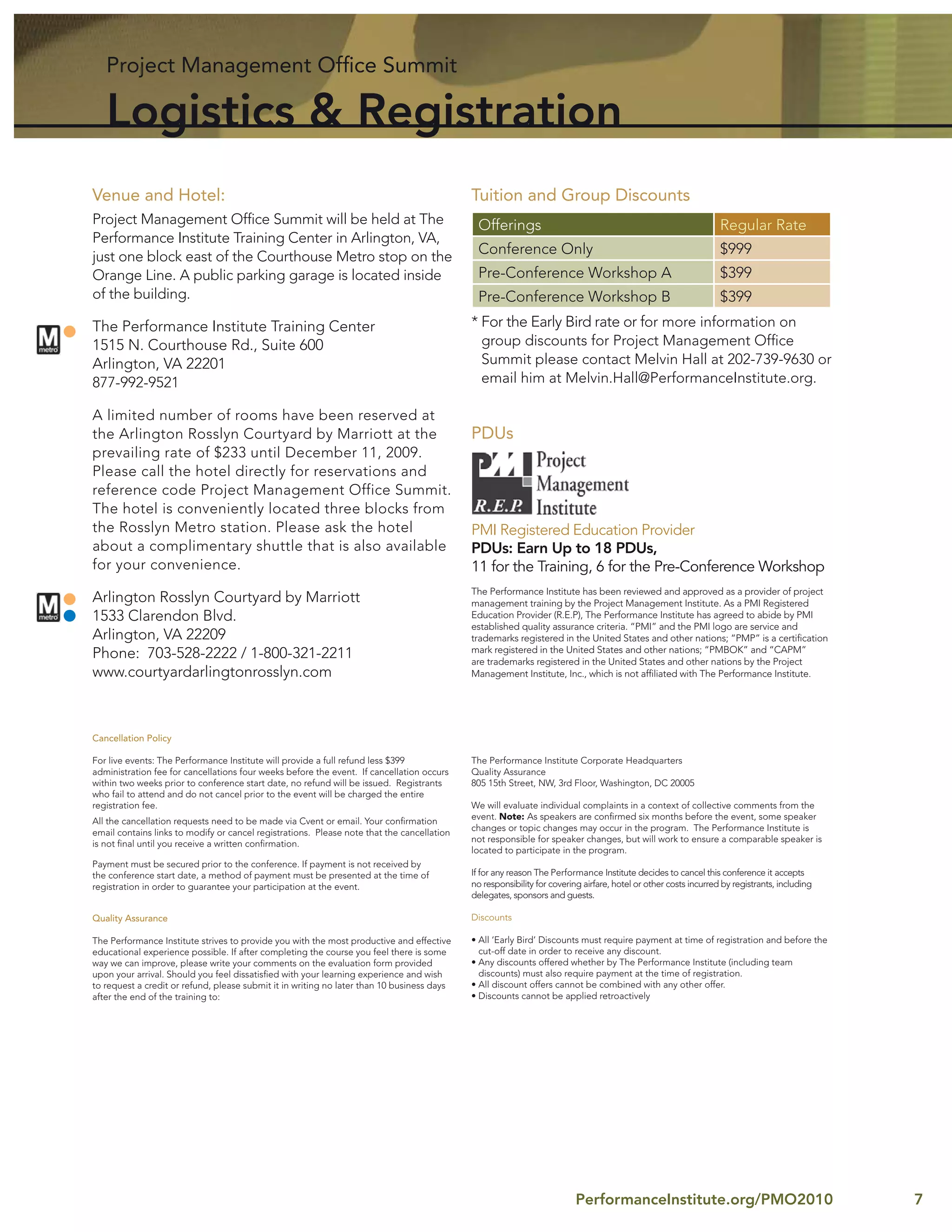 Project Management Ofﬁce Summit

   Logistics & Registration
Venue and Hotel:                                                                            Tuition and Group Discounts
Project Management Ofﬁce Summit will be held at The                                          Offerings                                                           Regular Rate
Performance Institute Training Center in Arlington, VA,
just one block east of the Courthouse Metro stop on the
                                                                                             Conference Only                                                     $999
Orange Line. A public parking garage is located inside                                       Pre-Conference Workshop A                                           $399
of the building.                                                                             Pre-Conference Workshop B                                           $399
The Performance Institute Training Center                                                   * For the Early Bird rate or for more information on
1515 N. Courthouse Rd., Suite 600                                                             group discounts for Project Management Ofﬁce
Arlington, VA 22201                                                                           Summit please contact Melvin Hall at 202-739-9630 or
877-992-9521                                                                                  email him at Melvin.Hall@PerformanceInstitute.org.

A limited number of rooms have been reserved at
the Arlington Rosslyn Courtyard by Marriott at the                                          PDUs
prevailing rate of $233 until December 11, 2009.
Please call the hotel directly for reservations and
reference code Project Management Office Summit.
The hotel is conveniently located three blocks from
the Rosslyn Metro station. Please ask the hotel                                             PMI Registered Education Provider
about a complimentary shuttle that is also available                                        PDUs: Earn Up to 18 PDUs,
for your convenience.                                                                       11 for the Training, 6 for the Pre-Conference Workshop
                                                                                            The Performance Institute has been reviewed and approved as a provider of project
Arlington Rosslyn Courtyard by Marriott                                                     management training by the Project Management Institute. As a PMI Registered
1533 Clarendon Blvd.                                                                        Education Provider (R.E.P), The Performance Institute has agreed to abide by PMI
                                                                                            established quality assurance criteria. “PMI” and the PMI logo are service and
Arlington, VA 22209                                                                         trademarks registered in the United States and other nations; “PMP” is a certiﬁcation
                                                                                            mark registered in the United States and other nations; “PMBOK” and “CAPM”
Phone: 703-528-2222 / 1-800-321-2211                                                        are trademarks registered in the United States and other nations by the Project
www.courtyardarlingtonrosslyn.com                                                           Management Institute, Inc., which is not afﬁliated with The Performance Institute.




Cancellation Policy

For live events: The Performance Institute will provide a full refund less $399             The Performance Institute Corporate Headquarters
administration fee for cancellations four weeks before the event. If cancellation occurs    Quality Assurance
within two weeks prior to conference start date, no refund will be issued. Registrants      805 15th Street, NW, 3rd Floor, Washington, DC 20005
who fail to attend and do not cancel prior to the event will be charged the entire
registration fee.                                                                           We will evaluate individual complaints in a context of collective comments from the
                                                                                            event. Note: As speakers are conﬁrmed six months before the event, some speaker
All the cancellation requests need to be made via Cvent or email. Your conﬁrmation
                                                                                            changes or topic changes may occur in the program. The Performance Institute is
email contains links to modify or cancel registrations. Please note that the cancellation
                                                                                            not responsible for speaker changes, but will work to ensure a comparable speaker is
is not ﬁnal until you receive a written conﬁrmation.
                                                                                            located to participate in the program.
Payment must be secured prior to the conference. If payment is not received by
the conference start date, a method of payment must be presented at the time of             If for any reason The Performance Institute decides to cancel this conference it accepts
registration in order to guarantee your participation at the event.                         no responsibility for covering airfare, hotel or other costs incurred by registrants, including
                                                                                            delegates, sponsors and guests.

Quality Assurance                                                                           Discounts

The Performance Institute strives to provide you with the most productive and effective     • All ‘Early Bird’ Discounts must require payment at time of registration and before the
educational experience possible. If after completing the course you feel there is some        cut-off date in order to receive any discount.
way we can improve, please write your comments on the evaluation form provided              • Any discounts offered whether by The Performance Institute (including team
upon your arrival. Should you feel dissatisﬁed with your learning experience and wish         discounts) must also require payment at the time of registration.
to request a credit or refund, please submit it in writing no later than 10 business days   • All discount offers cannot be combined with any other offer.
after the end of the training to:                                                           • Discounts cannot be applied retroactively




                                                                                                                         PerformanceInstitute.org/PMO2010                                     7
 