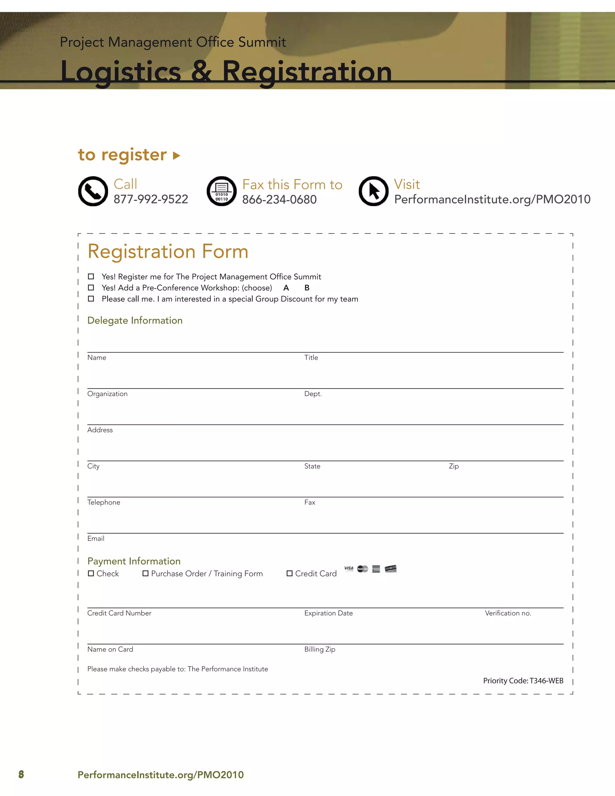 Project Management Ofﬁce Summit

    Logistics & Registration

      to register
                 Call                                 Fax this Form to                  Visit
                 877-992-9522                         866-234-0680                      PerformanceInstitute.org/PMO2010



       Registration Form
              Yes! Register me for The Project Management Ofﬁce Summit
              Yes! Add a Pre-Conference Workshop: (choose) A           B
              Please call me. I am interested in a special Group Discount for my team

       Delegate Information


       Name                                                           Title




       Organization                                                   Dept.




       Address




       City                                                           State                     Zip




       Telephone                                                      Fax




       Email


       Payment Information
          Check            Purchase Order / Training Form          Credit Card



       Credit Card Number                                             Expiration Date                 Veriﬁcation no.




       Name on Card                                                   Billing Zip

       Please make checks payable to: The Performance Institute
                                                                                                      Priority Code: T346-WEB




8     PerformanceInstitute.org/PMO2010
 