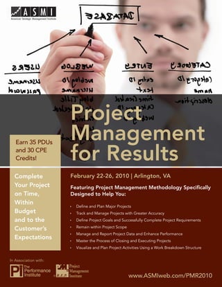 Project Management for Results




                           Project
   Earn 35 PDUs
                           Management
   and 30 CPE
   Credits!                for Results
  Complete                 February 22-26, 2010 | Arlington, VA
  Your Project             Featuring Project Management Methodology Speciﬁcally
  on Time,                 Designed to Help You:
  Within
                             Deﬁne and Plan Major Projects
  Budget                     Track and Manage Projects with Greater Accuracy
  and to the                 Deﬁne Project Goals and Successfully Complete Project Requirements
                             Remain within Project Scope
  Customer’s
                             Manage and Report Project Data and Enhance Performance
  Expectations               Master the Process of Closing and Executing Projects
                             Visualize and Plan Project Activities Using a Work Breakdown Structure


In Association with:


                       ®                                   www.ASMIweb.com/PMR2010 1
                                                              www.ASMIweb.com/PMR2010
 