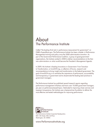 About
The Performance Institute
Called “the leading think tank in performance measurement for government” on
OMB’s ExpectMore.gov, The Performance Institute has been a leader in Performance
Management training and policy since the 2000 administration transition. As
part of the Government Performance Coalition, a group of good government
organizations, the Institute worked in 2000 to deliver recommendations to the then
new administration on what would become the President’s Management Agenda.


In 2009, the Institute is leading Innovations in Government: From Transition
to Transformation, or InnoGOV.org, a collection of forums, research and
recommendations to bring insight and transformation to the federal government. The
goal of InnoGOV.org is to centralize the importance of performance, accountability
and transparency in government and to disseminate the leading best practices to
government managers.


The Performance Institute has published several research reports regarding
performance management initiatives and trains over 10,000 government managers
per year on performance-based topics. Dedicated to improving citizen services and
taxpayer transparency, the Institute uses a best-practices foundation to deliver the
most effective and tested methodologies for improving performance




The Performance Institute Corporate Headquarters
805 15th Street, NW, 3rd Floor
Washington, DC 20005


www.PerformanceInstitute.org
 