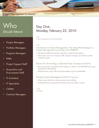 Project Management for Results



Who
 Who                             Day One:
Should Attend:
Should Attend:                   Monday, February 22, 2010
                                 8:30
                                 Conference Registration & Continental Breakfast
•   Senior Project Managers
• Project Managers
•   Project Managers
                                 9:00

•• Program Managers
    Portfolio Managers           Introduction to Project Management: The Latest Methodologies in
                                 Project Management According to the PMBOK®
•   PMO Managers
• Program Managers               • Describe the differences between operations, projects and programs

•   Project Team Leaders         • Deﬁne roles, review the necessary skills of project managers and identify possible
                                   competency gaps
• PMPs
•   Project Portfolio
    Directors                    Review the Terminology: Understand Key Concepts and Terms
• Project Support Staff
• Directors, Quality             • Review key project management terminology as it relates to the PMBOK® and project
                                   management methodology
• Assurance Personnel
   Acquisition and
                                 • Differentiate the various roles and responsibilities of project stakeholders
•   Procurement Staff
    Chief Information
    Officers                     Develop Project Management Skills for Success
• IT Architects
•   Project Support Staff        • Utilize various methods to enhance project team building
                                 • Understand the key organizational inﬂuences that may affect a project
• IT Specialists
… and anyone with an
  interest in improving
• their leadership skills
   CAPMs                         12:00
                                 Lunch Break

• Contract Managers




                                                                                   www.PerformanceInstitute.org/PMR2010 2
 