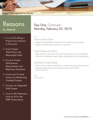 Project Management for Results




Reasons                          Day One, Continued:
to Attend:                       Monday, February 22, 2010

                                 1:00
1. Successfully Bring a
                                 Project Initiation Phase
   Project from Initiation
                                 • Implement key stakeholder techniques for the ﬁrst customer/sponsor meetings
   to Execution                  • Identify and describe project requirements in clear terms


2. Break Project
                                 Project Organization Phase
   Work Down into
                                 • Align project team requirements with current organizational structure and standards
   Meaningful Tasks              • Deﬁne roles and develop necessary skills to effectively deliver on planned objectives

3. Develop Project
   Performance                   Creating the Project Charter
                                 • Review criteria to determine exactly what is needed in the project charter documents
   Measurement and
                                 • Utilize best-in-class techniques for executing a project charter with full
   Reporting Standards             sponsor’s approval


4. Understand Critical           4:00
   Factors for Reclaiming        Day One Adjourns

   Troubled Projects

5. Develop an Integrated
   EVM System

6. Acquire the Necessary
   Units to Sit for the
   PMP® Examination




                                                                                   www.PerformanceInstitute.org/PMR2010 3
 