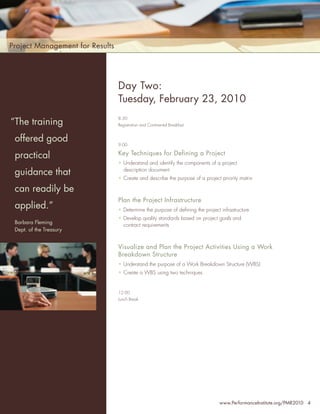 Project Management for Results



Who                              Day Two:
Should Attend:
                                 Tuesday, February 23, 2010
                                 8:30
 “The training
• Senior Project Managers        Registration and Continental Breakfast


•   offered good
     Project Managers
                                 9:00

•    Program Managers
    practical                    Key Techniques for Defining a Project
                                 • Understand and identify the components of a project
•    PMO Managers
    guidance that                  description document
                                 • Create and describe the purpose of a project priority matrix
•    Project Team Leaders
•
    can readily be
     Project Portfolio
     Directors                   Plan the Project Infrastructure
    applied.”                    • Determine the purpose of deﬁning the project infrastructure
•    Directors, Quality          • Develop quality standards based on project goals and
    Barbara FlemingPersonnel
     Assurance                     contract requirements
    Dept. of the Treasury
•    Chief Information
     Officers                    Visualize and Plan the Project Activities Using a Work
                                 Breakdown Structure
•    Project Support Staff
                                 • Understand the purpose of a Work Breakdown Structure (WBS)
… and anyone with an             • Create a WBS using two techniques
  interest in improving
  their leadership skills
                                 12:00
                                 Lunch Break




                                                                                www.PerformanceInstitute.org/PMR2010 4
 