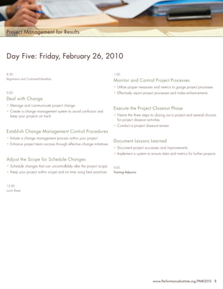 Project Management for Results



Day Five: Friday, February 26, 2010

8:30                                                                  1:00
Registration and Continental Breakfast
                                                                      Monitor and Control Project Processes
                                                                      • Utilize proper measures and metrics to gauge project processes
9:00                                                                  • Effectively report project processes and make enhancements
Deal with Change
• Manage and communicate project change
                                                                      Execute the Project Closeout Phase
• Create a change management system to avoid confusion and
  keep your projects on track                                         • Name the three steps to closing out a project and several choices
                                                                        for project closeout activities
                                                                      • Conduct a project closeout review
Establish Change Management Control Procedures
• Initiate a change management process within your project
                                                                      Document Lessons Learned
• Enhance project team success through effective change initiatives
                                                                      • Document project successes and improvements
                                                                      • Implement a system to ensure data and metrics for further projects
Adjust the Scope for Schedule Changes
• Schedule changes that can uncontrollably alter the project scope    4:00
• Keep your project within scope and on time using best practices     Training Adjourns



12:00
Lunch Break




                                                                                                www.PerformanceInstitute.org/PMR2010 8
 