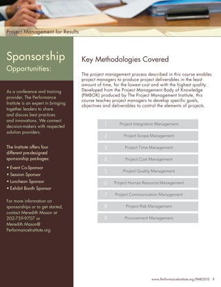 Project Management for Results




Sponsorship                          Key Methodologies Covered
Opportunities:
                                     The project management process described in this course enables
                                     project managers to produce project deliverables in the least
                                     amount of time, for the lowest cost and with the highest quality.
As a conference and training         Developed from the Project Management Body of Knowledge
                                     (PMBOK) produced by The Project Management Institute, this
provider, The Performance
                                     course teaches project managers to develop specific goals,
Institute is an expert in bringing
                                     objectives and deliverables to control the elements of projects.
together leaders to share
and discuss best practices
and innovations. We connect
decision-makers with respected                  1      Project Integration Management

solution providers.
                                                2         Project Scope Management

The Institute offers four                       3         Project Time Management
different pre-designed
sponsorship packages:                           4         Project Cost Management

• Event Co-Sponsor
                                                5        Project Quality Management
• Session Sponsor
• Luncheon Sponsor                              6    Project Human Resource Management
• Exhibit Booth Sponsor
                                                7    Project Communication Management
For more information on
sponsorships or to get started,                 8          Project Risk Management
contact Meredith Mason at
202-739-9707 or                                 9         Procurement Management
Meredith.Mason@
PerformanceInstitute.org




                                                                       www.PerformanceInstitute.org/PMR2010 9
 