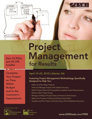Project Management for Results




  Earn 35 PDUs
  and 30 CPE
  Credits!


  Complete                 April 19–23, 2010 | Atlanta, GA
  Your Project
                           Featuring Project Management Methodology Speciﬁcally
  on Time,                 Designed to Help You:
  Within                     Deﬁne and Plan Major Projects
  Budget                     Track and Manage Projects with Greater Accuracy
                             Deﬁne Project Goals and Successfully Complete Project Requirements
  and to the
                             Remain within Project Scope
  Customer’s                 Manage and Report Project Data and Enhance Performance
  Expectations               Master the Process of Closing and Executing Projects
                             Visualize and Plan Project Activities Using a Work Breakdown Structure



In Association with:


                       ®                                         www.ASMIweb.com/PMR 1
                                                                   www.ASMIweb.com/PMR
 