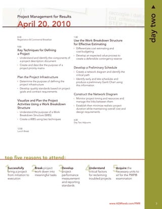 day two
         Project Management for Results

         April 20, 2010
         8:30                                           1:00
         Registration & Continental Breakfast
                                                        Use the Work Breakdown Structure
                                                        for Effective Estimating
         9:00
                                                          Differentiate cost estimating and
         Key Techniques for Deﬁning                       cost budgeting
         a Project
                                                          Develop an expected value process to
           Understand and identify the components of      create a defensible contingency reserve
           a project description document
           Create and describe the purpose of a
           project priority matrix                      Develop a Preliminary Schedule
                                                          Create a network diagram and identify the
                                                          critical path
         Plan the Project Infrastructure
                                                          Identify early and late schedules and
           Determine the purpose of deﬁning the           produce a preliminary Gantt Chart using
           project infrastructure                         this information
           Develop quality standards based on project
           goals and contract requirements
                                                        Construct the Network Diagram
                                                          Monitor project timing and resources and
         Visualize and Plan the Project                   manage the links between them
         Activities Using a Work Breakdown                Establish then minimize realistic project
         Structure                                        duration while maintaining overall cost and
           Understand the purpose of a Work               design requirements
           Breakdown Structure (WBS)
           Create a WBS using two techniques            4:00
                                                        Day Two Adjourns

         12:00
         Lunch Break




top ﬁve reasons to attend:

 Successfully              Break project        Develop               Understand              Acquire the
 bring a project           work down into       project               critical factors        necessary units to
 from initiation to        meaningful tasks     performance           for reclaiming          sit for the PMP®
 execution                                      measurement           troubled projects       examination
                                                and reporting
                                                standards




                                                                                       www.ASMIweb.com/PMR              3
 