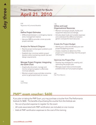 day three
                    Project Management for Results

                    April 21, 2010
                    8:30                                            1:00
                    Registration & Continental Breakfast            Utilize and Load
                                                                    Organizational Resources
                    9:00                                              Maintain and assign people, facility and
                    Deﬁne Project Estimates                           equipment resources accordingly
                      Differentiate between a contingency reserve     Actively adjust loads and variable expenses
                      and a management reserve                        and understand the difference between
                      Use your WBS to provide a more accurate         generic and speciﬁc-level resources
                      project estimate
                                                                    Create the Project Budget
                    Analyze the Network Diagram                       Identify your costs and develop your own
                      Resolve project and program problems and        project budgeting process
                      make decisions                                  Create a baseline to determine if the
                      Establish then minimize realistic project       project is on track and help chart the project
                      duration while maintaining overall cost and     and progress
                      design requirements
                                                                    Optimize the Project Plan
                    Manage Project Progress: Integrating              Develop key strategies for creating and
                    the Gantt Chart                                   optimizing the project plan
                      Graphically document, manage and                Manage project status and anticipate
                      monitor project progress to effectively         problems that can hurt project progress
                      minimize setbacks
                      Maintain project scope and take corrective    4:00
                      action to get projects back on course         Day Three Adjourns




                    12:00
                    Lunch Break




            PMP® exam voucher: $600
            If you plan on taking the PMP Exam, you may purchase a voucher from The Performance
            Institute for $600. The beneﬁts of purchasing the voucher from the Institute are:
              No out-of-pocket expense to register for the exam
              All costs associated with PMP certiﬁcation are included on one invoice
              Add all PMP certiﬁcation expenses to the cost of this training




4           www.ASMIweb.com/PMR
 