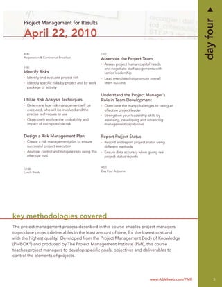 day four
     Project Management for Results

     April 22, 2010
     8:30                                               1:00
     Registration & Continental Breakfast
                                                        Assemble the Project Team
                                                          Assess project human capital needs
     9:00
                                                          and negotiate staff assignments with
     Identify Risks                                       senior leadership
       Identify and evaluate project risk                 Lead exercises that promote overall
       Identify speciﬁc risks by project and by work      team success
       package or activity

                                                        Understand the Project Manager’s
     Utilize Risk Analysis Techniques                   Role in Team Development
       Determine how risk management will be              Overcome the many challenges to being an
       executed, who will be involved and the             effective project leader
       precise techniques to use                          Strengthen your leadership skills by
       Objectively analyze the probability and            assessing, developing and advancing
       impact of each possible risk                       management capabilities


     Design a Risk Management Plan                      Report Project Status
       Create a risk management plan to ensure            Record and report project status using
       successful project execution                       different methods
       Analyze, control and mitigate risks using this     Ensure data accuracy when giving real
       effective tool                                     project status reports


     12:00                                              4:00
     Lunch Break                                        Day Four Adjourns




key methodologies covered
The project management process described in this course enables project managers
to produce project deliverables in the least amount of time, for the lowest cost and
with the highest quality. Developed from the Project Management Body of Knowledge
(PMBOK®) and produced by The Project Management Institute (PMI), this course
teaches project managers to develop speciﬁc goals, objectives and deliverables to
control the elements of projects.




                                                                                      www.ASMIweb.com/PMR         5
 