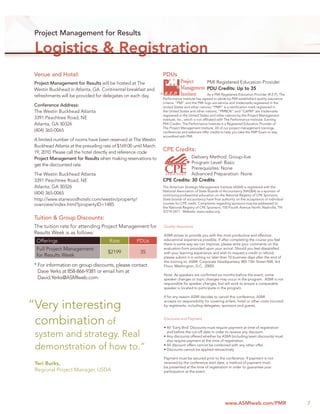 Project Management for Results

 Logistics & Registration
 Venue and Hotel:                                                     PDUs
 Project Management for Results will be hosted at The                                               PMI Registered Education Provider
 Westin Buckhead in Atlanta, GA. Continental breakfast and                                          PDU Credits: Up to 35
                                                                  ®                                    As a PMI Registered Education Provider (R.E.P), The
 refreshments will be provided for delegates on each day.
                                                                      Performance Institute has agreed to abide by PMI established quality assurance
                                                                      criteria. “PMI” and the PMI logo are service and trademarks registered in the
 Conference Address:                                                  United States and other nations; “PMP” is a certiﬁcation mark registered in
 The Westin Buckhead Atlanta                                          the United States and other nations; “PMBOK” and “CAPM” are trademarks
                                                                      registered in the United States and other nations by the Project Management
 3391 Peachtree Road, NE                                              Institute, Inc., which is not afﬁliated with The Performance Institute. Earning
 Atlanta, GA 30326                                                    PMI Credits: The Performance Institute is a Registered Education Provider of
                                                                      The Project Management Institute. All of our project management trainings,
 (404) 365-0065                                                       conferences and webinars offer credits to help you take the PMP Exam or stay
                                                                      accredited with PMI.
 A limited number of rooms have been reserved at The Westin
 Buckhead Atlanta at the prevailing rate of $169.00 until March
 19, 2010. Please call the hotel directly and reference code
                                                                      CPE Credits:
 Project Management for Results when making reservations to                        Delivery Method: Group-live
 get the discounted rate.                                                          Program Level: Basic
                                                                                   Prerequisites: None
 The Westin Buckhead Atlanta                                                       Advanced Preparation: None
 3391 Peachtree Road, NE                                              CPE Credits: 30 Credits
 Atlanta, GA 30326                                                    The American Strategic Management Institute (ASMI) is registered with the
                                                                      National Association of State Boards of Accountancy (NASBA) as a sponsor of
 (404) 365-0065                                                       continuing professional education on the National Registry of CPE Sponsors.
 http://www.starwoodhotels.com/westin/property/                       State boards of accountancy have ﬁnal authority on the acceptance of individual
 overview/index.html?propertyID=1485                                  courses for CPE credit. Complaints regarding sponsors may be addressed to
                                                                      the National Registry of CPE Sponsors, 150 Fourth Avenue North, Nashville, TN
                                                                      37219-2417. Website: www.nasba.org.

 Tuition & Group Discounts:
 The tuition rate for attending Project Management for                Quality Assurance
 Results Week is as follows:                                          ASMI strives to provide you with the most productive and effective
  Offerings                            Rate         PDUs              educational experience possible. If after completing the course you feel
                                                                      there is some way we can improve, please write your comments on the
  Full Project Management                                             evaluation form provided upon your arrival. Should you feel dissatisﬁed
                                      $2199           35              with your learning experience and wish to request a credit or refund,
  for Results Week                                                    please submit it in writing no later than 10 business days after the end of
                                                                      the training to: ASMI: Corporate Headquarters; 805 15th Street NW, 3rd
 * For information on group discounts, please contact                 Floor; Washington, D.C. 20005
   Dave Yerks at 858-866-9381 or email him at
                                                                      Note: As speakers are conﬁrmed six months before the event, some
   David.Yerks@ASMIweb.com                                            speaker changes or topic changes may occur in the program. ASMI is not
                                                                      responsible for speaker changes, but will work to ensure a comparable
                                                                      speaker is located to participate in the program.

                                                                      If for any reason ASMI decides to cancel this conference, ASMI

“Very interesting                                                     accepts no responsibility for covering airfare, hotel or other costs incurred
                                                                      by registrants, including delegates, sponsors and guests.



 combination of                                                       Discounts and Payment

                                                                      • All ‘Early Bird’ Discounts must require payment at time of registration

 system and strategy. Real                                              and before the cut-off date in order to receive any discount.
                                                                      • Any discounts offered whether by ASMI (including team discounts) must
                                                                        also require payment at the time of registration.

 demonstration of how to.”                                            • All discount offers cannot be combined with any other offer.
                                                                      • Discounts cannot be applied retroactively

                                                                      Payment must be secured prior to the conference. If payment is not
 Teri Burks,                                                          received by the conference start date, a method of payment must
                                                                      be presented at the time of registration in order to guarantee your
 Regional Project Manager, USDA                                       participation at the event.




                                                                                                                www.ASMIweb.com/PMR                          7
 