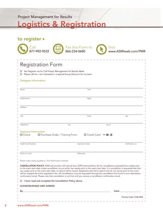 Project Management for Results

    Logistics & Registration
    to register
                 Call                                    Fax this Form to                                 Visit
                 877-992-9522                            866-234-0680                                     www.ASMIweb.com/PMR



     Registration Form
            Yes! Register me for Full Project Management for Results Week
            Please call me. I am interested in a special Group Discount for my team


     Delegate Information


     Name                                                                            Title




     Organization                                                                    Dept.




     Address




     City                                                                            State                                    Zip




     Telephone                                              Fax                                         Email



     Payment Information:
       Check         Purchase Order / Training Form                                  Credit Card


     Credit Card Number                                                Expiration Date                                        Veriﬁcation no.




     Name on Card                                                      Billing Zip



     Please make checks payable to: The Performance Institute

     CANCELLATION POLICY: ASMI will provide a full refund less a $399 administration fee for cancellations requested four weeks prior
     to the event start date unless cancellation occurs within two weeks prior to the event start date. If a cancellation is requested less than
     two weeks prior to the event start date, no refund will be issued. Registrants who fail to attend and do not cancel prior to the event
     will be charged the entire registration fee. All cancellations must be requested through the cancellation link found in your attendance
     conﬁrmation email. Please note that cancellation is not ﬁnal until you receive a cancellation conﬁrmation email.

            I have read and accepted the Cancellation Policy above.

     ACKNOWLEDGED AND AGREED

     By: __________________________________________________________________________________________             Date: _______________________

                                                                                                                         Priority Code: T348-WEB



8   www.ASMIweb.com/PMR
 