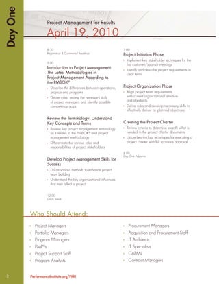 Day One
                     Project Management for Results

                     April 19, 2010
                     8:30                                             1:00
                     Registration & Continental Breakfast
                                                                      Project Initiation Phase
                                                                        Implement key stakeholder techniques for the
                     9:00
                                                                        ﬁrst customer/sponsor meetings
                     Introduction to Project Management:
                                                                        Identify and describe project requirements in
                     The Latest Methodologies in                        clear terms
                     Project Management According to
                     the PMBOK®
                       Describe the differences between operations,   Project Organization Phase
                       projects and programs                            Align project team requirements
                       Deﬁne roles, review the necessary skills         with current organizational structure
                       of project managers and identify possible        and standards
                       competency gaps                                  Deﬁne roles and develop necessary skills to
                                                                        effectively deliver on planned objectives

                     Review the Terminology: Understand
                     Key Concepts and Terms                           Creating the Project Charter
                       Review key project management terminology        Review criteria to determine exactly what is
                       as it relates to the PMBOK® and project          needed in the project charter documents
                       management methodology                           Utilize best-in-class techniques for executing a
                       Differentiate the various roles and              project charter with full sponsor’s approval
                       responsibilities of project stakeholders
                                                                      4:00
                                                                      Day One Adjourns
                     Develop Project Management Skills for
                     Success
                       Utilize various methods to enhance project
                       team building
                       Understand the key organizational inﬂuences
                       that may affect a project


                     12:00
                     Lunch Break




          Who Should Attend:
            Project Managers                                             Procurement Managers
            Portfolio Managers                                           Acquisition and Procurement Staff
            Program Managers                                             IT Architects
            PMP s®
                                                                         IT Specialists
            Project Support Staff                                        CAPMs
            Program Analysts                                             Contract Managers


2         PerformanceInstitute.org/PMR
 