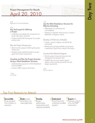 Day Two
         Project Management for Results

          April 20, 2010
          8:30                                             1:00
          Registration & Continental Breakfast
                                                           Use the Work Breakdown Structure for
                                                           Effective Estimating
          9:00
                                                             Differentiate cost estimating and
          Key Techniques for Deﬁning                         cost budgeting
          a Project
                                                             Develop an expected value process to create a
            Understand and identify the components of a      defensible contingency reserve
            project description document
            Create and describe the purpose of a project
            priority matrix                                Develop a Preliminary Schedule
                                                             Create a network diagram and identify the
                                                             critical path
          Plan the Project Infrastructure
                                                             Identify early and late schedules and produce
            Determine the purpose of deﬁning the project     a preliminary Gantt Chart using this information
            infrastructure
            Develop quality standards based on project
            goals and contract requirements                Construct the Network Diagram
                                                             Monitor project timing and resources and
                                                             manage the links between them
          Visualize and Plan the Project Activities
                                                             Establish then minimize realistic project
          Using a Work Breakdown Structure                   duration while maintaining overall cost and
            Understand the purpose of a Work Breakdown       design requirements
            Structure (WBS)
            Create a WBS using two techniques              4:00
                                                           Day Two Adjourns

          12:00
          Lunch Break




Top Five Reasons to Attend:

 Successfully                 Break project       Develop                 Understand              Acquire the
 bring a project              work down into      project                 critical factors for    necessary units to
 from initiation to           meaningful tasks    performance             reclaiming troubled     sit for the PMP®
 execution                                        measurement and         projects                examination
                                                  reporting standards




                                                                                          PerformanceInstitute.org/PMR        3
 