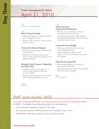 Day Three
                      Project Management for Results

                      April 21, 2010
                      8:30                                            1:00
                      Registration & Continental Breakfast            Utilize and Load
                                                                      Organizational Resources
                      9:00                                              Maintain and assign people, facility and
                      Deﬁne Project Estimates                           equipment resources accordingly
                        Differentiate between a contingency reserve     Actively adjust loads and variable expenses
                        and a management reserve                        and understand the difference between generic
                        Use your WBS to provide a more accurate         and speciﬁc-level resources
                        project estimate
                                                                      Create the Project Budget
                      Analyze the Network Diagram                       Identify your costs and develop your own
                        Resolve project and program problems and        project budgeting process
                        make decisions                                  Create a baseline to determine if the
                        Establish then minimize realistic project       project is on track and help chart the project
                        duration while maintaining overall cost and     and progress
                        design requirements
                                                                      Optimize the Project Plan
                      Manage Project Progress: Integrating              Develop key strategies for creating and
                      the Gantt Chart                                   optimizing the project plan
                        Graphically document, manage and                Manage project status and anticipate problems
                        monitor project progress to effectively         that can hurt project progress
                        minimize setbacks
                        Maintain project scope and take corrective    4:00
                        action to get projects back on course         Day Three Adjourns




                      12:00
                      Lunch Break




            PMP® exam voucher: $600
            If you plan on taking the PMP Exam, you may purchase a voucher from The Performance Institute
            for $600. The beneﬁts of purchasing the voucher from the Institute are:
              No out-of-pocket expense to register for the exam
              All costs associated with PMP certiﬁcation are included on one invoice
              Add all PMP certiﬁcation expenses to the cost of this training




4           PerformanceInstitute.org/PMR
 