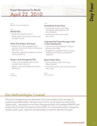 Day Four
      Project Management for Results

      April 22, 2010
      8:30                                               1:00
      Registration & Continental Breakfast
                                                         Assemble the Project Team
                                                           Assess project human capital needs
      9:00
                                                           and negotiate staff assignments with
      Identify Risks                                       senior leadership
        Identify and evaluate project risk                 Lead exercises that promote overall
        Identify speciﬁc risks by project and by work      team success
        package or activity

                                                         Understand the Project Manager’s Role
      Utilize Risk Analysis Techniques                   in Team Development
        Determine how risk management will be              Overcome the many challenges to being an
        executed, who will be involved and the precise     effective project leader
        techniques to use                                  Strengthen your leadership skills by assessing,
        Objectively analyze the probability and impact     developing and advancing management
        of each possible risk                              capabilities


      Design a Risk Management Plan                      Report Project Status
        Create a risk management plan to ensure            Record and report project status using
        successful project execution                       different methods
        Analyze, control and mitigate risks using this     Ensure data accuracy when giving real project
        effective tool                                     status reports


                                                         4:00
      12:00
                                                         Day Four Adjourns
      Lunch Break




Key Methodologies Covered
The project management process described in this course enables project managers to
produce project deliverables in the least amount of time, for the lowest cost and with the
highest quality. Developed from the Project Management Body of Knowledge (PMBOK®) and
produced by The Project Management Institute (PMI), this course teaches project managers to
develop speciﬁc goals, objectives and deliverables to control the elements of projects.




                                                                                        PerformanceInstitute.org/PMR         5
 