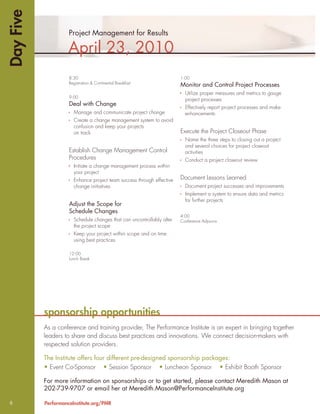 Day Five
                     Project Management for Results

                     April 23, 2010
                     8:30                                               1:00
                     Registration & Continental Breakfast
                                                                        Monitor and Control Project Processes
                                                                          Utilize proper measures and metrics to gauge
                     9:00
                                                                          project processes
                     Deal with Change
                                                                          Effectively report project processes and make
                       Manage and communicate project change              enhancements
                       Create a change management system to avoid
                       confusion and keep your projects
                       on track                                         Execute the Project Closeout Phase
                                                                          Name the three steps to closing out a project
                                                                          and several choices for project closeout
                     Establish Change Management Control                  activities
                     Procedures                                           Conduct a project closeout review
                       Initiate a change management process within
                       your project
                       Enhance project team success through effective   Document Lessons Learned
                       change initiatives                                 Document project successes and improvements
                                                                          Implement a system to ensure data and metrics
                                                                          for further projects
                     Adjust the Scope for
                     Schedule Changes
                                                                        4:00
                       Schedule changes that can uncontrollably alter   Conference Adjourns
                       the project scope
                       Keep your project within scope and on time
                       using best practices

                     12:00
                     Lunch Break




           sponsorship opportunities
           As a conference and training provider, The Performance Institute is an expert in bringing together
           leaders to share and discuss best practices and innovations. We connect decision-makers with
           respected solution providers.

           The Institute offers four different pre-designed sponsorship packages:
           • Event Co-Sponsor • Session Sponsor • Luncheon Sponsor • Exhibit Booth Sponsor

           For more information on sponsorships or to get started, please contact Meredith Mason at
           202-739-9707 or email her at Meredith.Mason@PerformanceInstitute.org

6          PerformanceInstitute.org/PMR
 