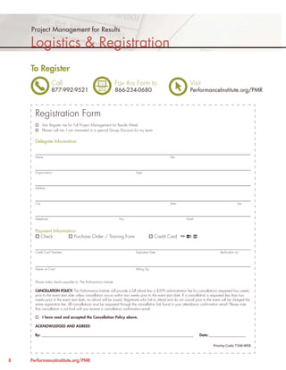 Project Management for Results

    Logistics & Registration
    To Register
                   Call                                          Fax this Form to                                 Visit
                   877-992-9521                                  866-234-0680                                     PerformanceInstitute.org/PMR



      Registration Form
             Yes! Register me for Full Project Management for Results Week
             Please call me. I am interested in a special Group Discount for my team


      Delegate Information


      Name                                                                                          Title




      Organization                                                          Dept.




      Address




      City                                                                                          State                                           Zip




      Telephone                                                   Fax                                          Email



      Payment Information:
        Check           Purchase Order / Training Form                                    Credit Card


      Credit Card Number                                                    Expiration Date                                            Veriﬁcation no.




      Name on Card                                                          Billing Zip



      Please make checks payable to: The Performance Institute

      CANCELLATION POLICY: The Performance Institute will provide a full refund less a $399 administration fee for cancellations requested four weeks
      prior to the event start date unless cancellation occurs within two weeks prior to the event start date. If a cancellation is requested less than two
      weeks prior to the event start date, no refund will be issued. Registrants who fail to attend and do not cancel prior to the event will be charged the
      entire registration fee. All cancellations must be requested through the cancellation link found in your attendance conﬁrmation email. Please note
      that cancellation is not ﬁnal until you receive a cancellation conﬁrmation email.

             I have read and accepted the Cancellation Policy above.

      ACKNOWLEDGED AND AGREED

      By: __________________________________________________________________________________________                    Date: _______________________

                                                                                                                                  Priority Code: T348-WEB



8   PerformanceInstitute.org/PMR
 