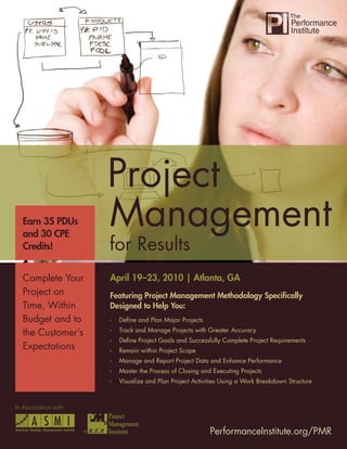 Project Management for Results




  Earn 35 PDUs
  and 30 CPE
  Credits!


  Complete Your             April 19–23, 2010 | Atlanta, GA
  Project on                Featuring Project Management Methodology Speciﬁcally
  Time, Within              Designed to Help You:
  Budget and to               Deﬁne and Plan Major Projects
                              Track and Manage Projects with Greater Accuracy
  the Customer’s
                              Deﬁne Project Goals and Successfully Complete Project Requirements
  Expectations                Remain within Project Scope
                              Manage and Report Project Data and Enhance Performance
                              Master the Process of Closing and Executing Projects
                              Visualize and Plan Project Activities Using a Work Breakdown Structure



In Association with:


                       ®                                       PerformanceInstitute.org/PMR
                                                                      PerformanceInstitute.org/PMR     1
 
