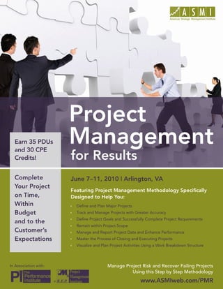 Project Management for Results




  Earn 35 PDUs
  and 30 CPE
  Credits!


  Complete                 June 7–11, 2010 | Arlington, VA
  Your Project
                           Featuring Project Management Methodology Specifically
  on Time,                 Designed to Help You:
  Within                   Ì   Define and Plan Major Projects
  Budget                   Ì   Track and Manage Projects with Greater Accuracy
                           Ì   Define Project Goals and Successfully Complete Project Requirements
  and to the
                           Ì   Remain within Project Scope
  Customer’s               Ì   Manage and Report Project Data and Enhance Performance
  Expectations             Ì   Master the Process of Closing and Executing Projects
                           Ì   Visualize and Plan Project Activities Using a Work Breakdown Structure




In Association with:                            Manage Project Risk and Recover Failing Projects
                                                          Using this Step by Step Methodology
                       ®                                          www.ASMIweb.com/PMR 1
                                                                    www.ASMIweb.com/PMR
 