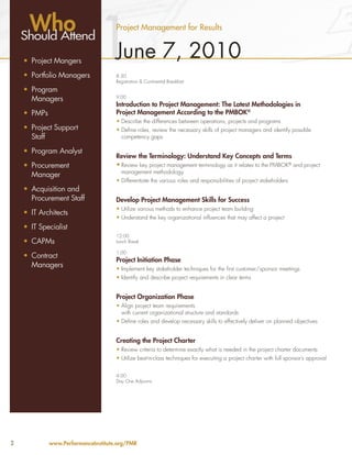 Who
    Should Attend
    •	 Project Mangers
    •	 Portfolio Managers
                               1      Project Management for Results


                                      June 7, 2010
                                      8:30
                                      Registration & Continental Breakfast
    •	 Program
       Managers                       9:00
                                      Introduction to Project Management: The Latest Methodologies in
    •	 PMPs                           Project Management According to the PMBOK®
                                      •	Describe the differences between operations, projects and programs
    •	 Project Support                •	Define roles, review the necessary skills of project managers and identify possible
       Staff                            competency gaps

    •	 Program Analyst
                                      Review the Terminology: Understand Key Concepts and Terms
    •	 Procurement                    •	Review key project management terminology as it relates to the PMBOK® and project
                                        management methodology
       Manager
                                      •	Differentiate the various roles and responsibilities of project stakeholders
    •	 Acquisition and
       Procurement Staff              Develop Project Management Skills for Success
                                      •	Utilize various methods to enhance project team building
    •	 IT Architects
                                      •	Understand the key organizational influences that may affect a project
    •	 IT Specialist
                                      12:00
    •	 CAPMs                          Lunch Break

                                      1:00
    •	 Contract
                                      Project Initiation Phase
       Managers                       •	Implement key stakeholder techniques for the first customer/sponsor meetings
                                      •	Identify and describe project requirements in clear terms


                                      Project Organization Phase
                                      •	Align project team requirements
                                        with current organizational structure and standards
                                      •	Define roles and develop necessary skills to effectively deliver on planned objectives


                                      Creating the Project Charter
                                      •	Review criteria to determine exactly what is needed in the project charter documents
                                      •	Utilize best-in-class techniques for executing a project charter with full sponsor’s approval


                                      4:00
                                      Day One Adjourns




2             www.PerformanceInstitute.org/PMR
 