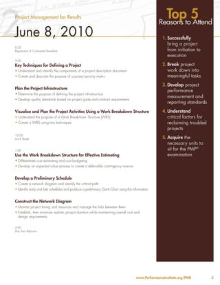 2
Project Management for Results                                                                        Topto5
                                                                                                    Reasons Attend
June 8, 2010                                                                                          1. Successfully
                                                                                                         bring a project
8:30
Registration & Continental Breakfast                                                                     from initiation to
                                                                                                         execution
9:00
Key Techniques for Defining a Project                                                                 2. Break project
•	Understand and identify the components of a project description document                               work down into
•	Create and describe the purpose of a project priority matrix                                           meaningful tasks
                                                                                                      3. Develop project
Plan the Project Infrastructure
                                                                                                         performance
•	Determine the purpose of defining the project infrastructure
                                                                                                         measurement and
•	Develop quality standards based on project goals and contract requirements
                                                                                                         reporting standards
Visualize and Plan the Project Activities Using a Work Breakdown Structure                            4. Understand
•	Understand the purpose of a Work Breakdown Structure (WBS)                                             critical factors for
•	Create a WBS using two techniques                                                                      reclaiming troubled
                                                                                                         projects
12:00
Lunch Break                                                                                           5. Acquire the
                                                                                                         necessary units to
1:00                                                                                                     sit for the PMP®
Use the Work Breakdown Structure for Effective Estimating                                                examination
•	Differentiate cost estimating and cost budgeting
•	Develop an expected value process to create a defensible contingency reserve


Develop a Preliminary Schedule
•	Create a network diagram and identify the critical path
•	Identify early and late schedules and produce a preliminary Gantt Chart using this information


Construct the Network Diagram
•	Monitor project timing and resources and manage the links between them
•	Establish, then minimize realistic project duration while maintaining overall cost and
  design requirements


4:00
Day Two Adjourns




                                                                                       www.PerformanceInstitute.org/PMR         3
 