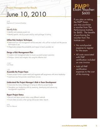 4                                                                                                   PMP®
Project Management for Results
                                                                                                   Exam Voucher:
June 10, 2010                                                                                                 $600
                                                                                                    If you plan on taking
8:30
Registration & Continental Breakfast
                                                                                                    the PMP® Exam,
                                                                                                    you may purchase
9:00                                                                                                a voucher from The
Identify Risks                                                                                      Performance Institute
•	Identify and evaluate project risk                                                                for $600. The benefits
•	Identify specific risks by project and by work package or activity                                of purchasing the
                                                                                                    voucher from The
Utilize Risk Analysis Techniques                                                                    Institute are:
•	Determine how risk management will be executed, who will be involved and the precise
  techniques to use
                                                                                                    •	 No out-of-pocket
•	Objectively analyze the probability and impact of each possible risk
                                                                                                       expense to register
                                                                                                       for the exam
Design a Risk Management Plan
•	Create a risk management plan to ensure successful project execution                              •	 All costs associated
•	Analyze, control and mitigate risks using this effective tool                                        with PMP
                                                                                                       certification included
12:00                                                                                                  on one invoice
Lunch Break
                                                                                                    •	 Add all PMP
1:00                                                                                                   certification
Assemble the Project Team                                                                              expenses to the cost
•	Assess project human capital needs and negotiate staff assignments with senior leadership            of this training
•	Lead exercises that promote overall team success


Understand the Project Manager’s Role in Team Development
•	Overcome the many challenges to being an effective project leader
•	Strengthen your leadership skills by assessing, developing and advancing
  management capabilities


Report Project Status
•	Record and report project status using different methods
•	Ensure data accuracy when giving real project status reports


4:00
Day Four Adjourns




                                                                                     www.PerformanceInstitute.org/PMR           5
 