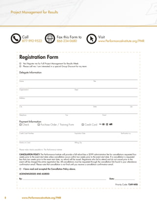 Project Management for Results




             Call                                         Fax this Form to                               Visit
             877-992-9522                                 866-234-0680                                   www.PerformanceInstitute.org/PMR




         Registration Form
         o Yes! Register me for Full Project Management for Results Week
         o Please call me. I am interested in a special Group Discount for my team


         Delegate Information


         Name                                                                                    Title




         Organization                                                      Dept.




         Address




         City                                                                                    State                                           Zip




         Telephone                                                  Fax                                      Email



         Payment Information:
         o Check         o Purchase Order / Training Form                            o Credit Card


         Credit Card Number                                                Expiration Date                                         Verification no.




         Name on Card                                                      Billing Zip



         Please make checks payable to: The Performance Institute

         CANCELLATION POLICY: The Performance Institute will provide a full refund less a $399 administration fee for cancellations requested four
         weeks prior to the event start date unless cancellation occurs within two weeks prior to the event start date. If a cancellation is requested
         less than two weeks prior to the event start date, no refund will be issued. Registrants who fail to attend and do not cancel prior to the
         event will be charged the entire registration fee. All cancellations must be requested through the cancellation link found in your attendance
         confirmation email. Please note that cancellation is not final until you receive a cancellation confirmation email.

         o      I have read and accepted the Cancellation Policy above.

         ACKNOWLEDGED AND AGREED

         By: __________________________________________________________________________________________              Date: _______________________

                                                                                                                            Priority Code: T349-WEB




8            www.PerformanceInstitute.org/PMR
 