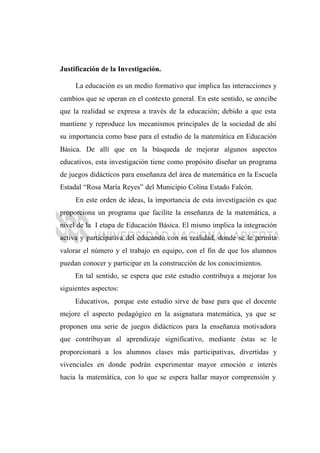 Justificación de la Investigación.
La educación es un medio formativo que implica las interacciones y
cambios que se operan en el contexto general. En este sentido, se concibe
que la realidad se expresa a través de la educación; debido a que esta
mantiene y reproduce los mecanismos principales de la sociedad de ahí
su importancia como base para el estudio de la matemática en Educación
Básica. De allí que en la búsqueda de mejorar algunos aspectos
educativos, esta investigación tiene como propósito diseñar un programa
de juegos didácticos para enseñanza del área de matemática en la Escuela
Estadal “Rosa María Reyes” del Municipio Colina Estado Falcón.
En este orden de ideas, la importancia de esta investigación es que
proporciona un programa que facilite la enseñanza de la matemática, a
nivel de la I etapa de Educación Básica. El mismo implica la integración
activa y participativa del educando con su realidad, donde se le permita
valorar el número y el trabajo en equipo, con el fin de que los alumnos
puedan conocer y participar en la construcción de los conocimientos.
En tal sentido, se espera que este estudio contribuya a mejorar los
siguientes aspectos:
Educativos, porque este estudio sirve de base para que el docente
mejore el aspecto pedagógico en la asignatura matemática, ya que se
proponen una serie de juegos didácticos para la enseñanza motivadora
que contribuyan al aprendizaje significativo, mediante éstas se le
proporcionará a los alumnos clases más participativas, divertidas y
vivenciales en donde podrán experimentar mayor emoción e interés
hacia la matemática, con lo que se espera hallar mayor comprensión y
 