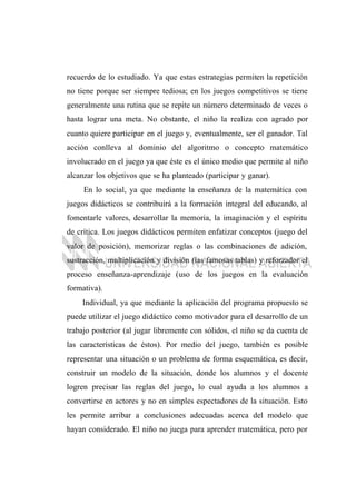 recuerdo de lo estudiado. Ya que estas estrategias permiten la repetición
no tiene porque ser siempre tediosa; en los juegos competitivos se tiene
generalmente una rutina que se repite un número determinado de veces o
hasta lograr una meta. No obstante, el niño la realiza con agrado por
cuanto quiere participar en el juego y, eventualmente, ser el ganador. Tal
acción conlleva al dominio del algoritmo o concepto matemático
involucrado en el juego ya que éste es el único medio que permite al niño
alcanzar los objetivos que se ha planteado (participar y ganar).
En lo social, ya que mediante la enseñanza de la matemática con
juegos didácticos se contribuirá a la formación integral del educando, al
fomentarle valores, desarrollar la memoria, la imaginación y el espíritu
de crítica. Los juegos didácticos permiten enfatizar conceptos (juego del
valor de posición), memorizar reglas o las combinaciones de adición,
sustracción, multiplicación y división (las famosas tablas) y reforzador el
proceso enseñanza-aprendizaje (uso de los juegos en la evaluación
formativa).
Individual, ya que mediante la aplicación del programa propuesto se
puede utilizar el juego didáctico como motivador para el desarrollo de un
trabajo posterior (al jugar libremente con sólidos, el niño se da cuenta de
las características de éstos). Por medio del juego, también es posible
representar una situación o un problema de forma esquemática, es decir,
construir un modelo de la situación, donde los alumnos y el docente
logren precisar las reglas del juego, lo cual ayuda a los alumnos a
convertirse en actores y no en simples espectadores de la situación. Esto
les permite arribar a conclusiones adecuadas acerca del modelo que
hayan considerado. El niño no juega para aprender matemática, pero por
 