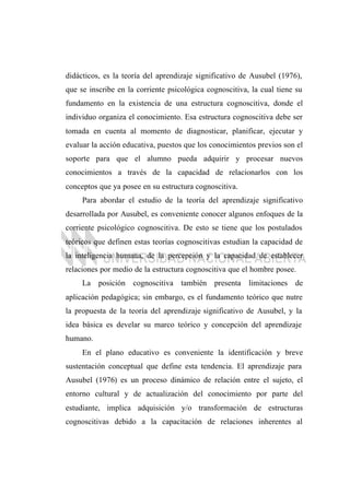 didácticos, es la teoría del aprendizaje significativo de Ausubel (1976),
que se inscribe en la corriente psicológica cognoscitiva, la cual tiene su
fundamento en la existencia de una estructura cognoscitiva, donde el
individuo organiza el conocimiento. Esa estructura cognoscitiva debe ser
tomada en cuenta al momento de diagnosticar, planificar, ejecutar y
evaluar la acción educativa, puestos que los conocimientos previos son el
soporte para que el alumno pueda adquirir y procesar nuevos
conocimientos a través de la capacidad de relacionarlos con los
conceptos que ya posee en su estructura cognoscitiva.
Para abordar el estudio de la teoría del aprendizaje significativo
desarrollada por Ausubel, es conveniente conocer algunos enfoques de la
corriente psicológico cognoscitiva. De esto se tiene que los postulados
teóricos que definen estas teorías cognoscitivas estudian la capacidad de
la inteligencia humana, de la percepción y la capacidad de establecer
relaciones por medio de la estructura cognoscitiva que el hombre posee.
La posición cognoscitiva también presenta limitaciones de
aplicación pedagógica; sin embargo, es el fundamento teórico que nutre
la propuesta de la teoría del aprendizaje significativo de Ausubel, y la
idea básica es develar su marco teórico y concepción del aprendizaje
humano.
En el plano educativo es conveniente la identificación y breve
sustentación conceptual que define esta tendencia. El aprendizaje para
Ausubel (1976) es un proceso dinámico de relación entre el sujeto, el
entorno cultural y de actualización del conocimiento por parte del
estudiante, implica adquisición y/o transformación de estructuras
cognoscitivas debido a la capacitación de relaciones inherentes al
 