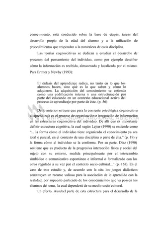 conocimiento, está conducido sobre la base de etapas, tareas del
desarrollo propio de la edad del alumno y a la utilización de
procedimientos que respondan a la naturaleza de cada disciplina.
Las teorías cognoscitivas se dedican a estudiar el desarrollo de
procesos del pensamiento del individuo, como por ejemplo descifrar
cómo la información es recibida, almacenada y localizada por el mismo.
Para Ertmer y Newby (1993):
El énfasis del aprendizaje radica, no tanto en lo que los
alumnos hacen, sino qué es lo que saben y cómo lo
adquieren. La adquisición del conocimiento se entiende
como una codificación interna y una estructuración por
parte del educando en un contexto educacional activo del
proceso de aprendizaje por parte de éste. (p. 56)
De lo anterior se tiene que para la corriente psicológica cognoscitiva
el aprendizaje es el proceso de organización e integración de información
en las estructuras cognoscitiva del individuo. De allí que es importante
definir estructura cognitiva, la cual según Lejter (1990) se entiende como
“... la forma cómo el individuo tiene organizado el conocimiento ya sea
total o parcial, en el contexto de una disciplina o parte de ella.” (p. 19) y
la forma cómo el individuo se la conforma. Por su parte, Díaz (1990)
sostiene que es producto de la progresiva interacción física y social del
sujeto con su entorno, medida principalmente por el intercambio
simbólico o comunicativo espontáneo e informal o formalizado con los
otros regulado a su vez por el contexto socio-cultural...” (p. 168). En el
caso de este estudio y, de acuerdo con la cita los juegos didácticos
constituyen un recurso valioso para la asociación de lo aprendido con la
realidad, por supuesto partiendo de los conocimientos que ya poseen los
alumnos del tema, la cual dependerá de su medio socio-cultural.
En efecto, Ausubel parte de esta estructura para el desarrollo de la
 