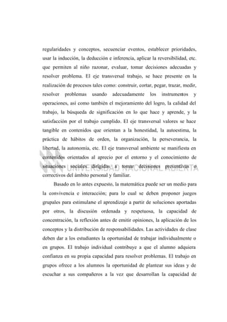 regularidades y conceptos, secuenciar eventos, establecer prioridades,
usar la inducción, la deducción e inferencia, aplicar la reversibilidad, etc.
que permiten al niño razonar, evaluar, tomar decisiones adecuadas y
resolver problema. El eje transversal trabajo, se hace presente en la
realización de procesos tales como: construir, cortar, pegar, trazar, medir,
resolver problemas usando adecuadamente los instrumentos y
operaciones, así como también el mejoramiento del logro, la calidad del
trabajo, la búsqueda de significación en lo que hace y aprende, y la
satisfacción por el trabajo cumplido. El eje transversal valores se hace
tangible en contenidos que orientan a la honestidad, la autoestima, la
práctica de hábitos de orden, la organización, la perseverancia, la
libertad, la autonomía, etc. El eje transversal ambiente se manifiesta en
contenidos orientados al aprecio por el entorno y el conocimiento de
situaciones sociales dirigidas a tomar decisiones preventivas o
correctivos del ámbito personal y familiar.
Basado en lo antes expuesto, la matemática puede ser un medio para
la convivencia e interacción; para lo cual se deben proponer juegos
grupales para estimularse el aprendizaje a partir de soluciones aportadas
por otros, la discusión ordenada y respetuosa, la capacidad de
concentración, la reflexión antes de emitir opiniones, la aplicación de los
conceptos y la distribución de responsabilidades. Las actividades de clase
deben dar a los estudiantes la oportunidad de trabajar individualmente o
en grupos. El trabajo individual contribuye a que el alumno adquiera
confianza en su propia capacidad para resolver problemas. El trabajo en
grupos ofrece a los alumnos la oportunidad de plantear sus ideas y de
escuchar a sus compañeros a la vez que desarrollan la capacidad de
 