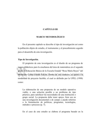 CAPÍTULO III
MARCO METODOLÓGICO
En el presente capítulo se describe el tipo de investigación así como
la población objeto de estudio, el instrumento y el procedimiento seguido
para el desarrollo de esta investigación.
Tipo de Investigación.
El propósito de esta investigación es el diseño de un programa de
juegos didácticos para la enseñanza del área de matemática en el segundo
grado de Educación Básica de la Escuela Estadal “Rosa María Reyes” del
Municipio Colina Estado Falcón. Dentro de este contexto, se ajusta a la
modalidad de proyecto factible, el cual es definido por la UPEL (1998)
como:
La elaboración de una propuesta de un modelo operativo
viable, o una solución posible a un problema de tipo
práctico, para satisfacer las necesidades de una institución o
grupo social. La propuesta debe tener apoyo, bien sea en
una investigación documental o de campo y puede referirse
a la formulación de políticas, programas, tecnologías,
métodos o procesos (p. 7).
En el caso de este estudio se elabora el programa basado en la
 