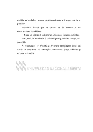 medidas de los lados y usando papel cuadriculado y la regla, con cierta
precisión.
— Muestra interés por la calidad en la elaboración de
construcciones geométricas.
— Sigue las normas al participar en actividades lúdicas o laborales,
— Expresa en forma oral la relación que hay entre su trabajo y lo
aprendido.
A continuación se presenta el programa propiamente dicho, en
donde se consideran las estrategias, actividades, juego didáctico y
recursos necesarios.
 