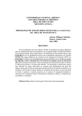 UNIVERSIDAD NACIONAL ABIERTA
VICE-RECTORADO ACADÉMICO
ÁREA DE EDUCACIÓN
MENCIÓN LENGUA
PROGRAMAS DE JUEGOS DIDÁCTICOS PARA LA ENSEÑANZA
DEL ÁREA DE MATEMÁTICA
Autora: Milagros Sánchez
Tutora: Yanira León.
Año: 2002.
RESUMEN
Esta investigación tiene por objetivo diseñar un programa de juegos didácticos
para la enseñanza del área de matemática en el segundo grado de Educación Básica
de la Escuela Estadal “Rosa María Reyes” del Municipio Colina Estado Falcón. Esta
investigación tuvo su fundamento teórico con el aprendizaje significativo de Ausubel
(1976) y los juegos didácticos de acuerdo con los enfoques de Clemente (1994). La
Metodología se basó en la investigación de proyecto factible con un diseño de campo.
La población estuvo constituida por 29 alumnos del segundo grado de Educación
Básica de la Escuela en Estudio. Como instrumento de recolección de datos se utilizó
la observación directa y la entrevistas abiertas. Las principales conclusiones fueron
que: Durante las clases observadas se constato poca participación de parte del
alumno, quizás por la falta de motivación del docente al no involucrar al alumno en la
temática y, por lo tanto, no hubo análisis ni valoración de las clases, ya que el docente
se limito a explicar y realizar ejercicios en la pizarra. El programa diseñado se
estructura de la siguiente manera: Presentación, propósitos, bloque y competencias,
actividades y evaluación.
Palabras Claves: Motivación-Juegos-Valores-Diversión-Aprendizaje.
 
