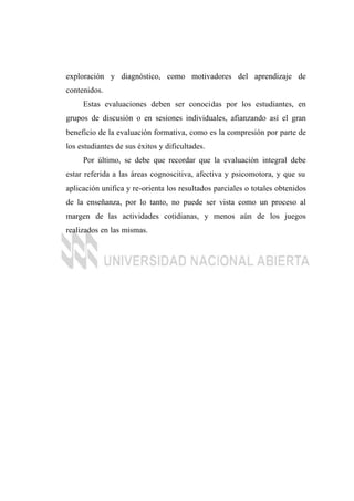 exploración y diagnóstico, como motivadores del aprendizaje de
contenidos.
Estas evaluaciones deben ser conocidas por los estudiantes, en
grupos de discusión o en sesiones individuales, afianzando así el gran
beneficio de la evaluación formativa, como es la compresión por parte de
los estudiantes de sus éxitos y dificultades.
Por último, se debe que recordar que la evaluación integral debe
estar referida a las áreas cognoscitiva, afectiva y psicomotora, y que su
aplicación unifica y re-orienta los resultados parciales o totales obtenidos
de la enseñanza, por lo tanto, no puede ser vista como un proceso al
margen de las actividades cotidianas, y menos aún de los juegos
realizados en las mismas.
 