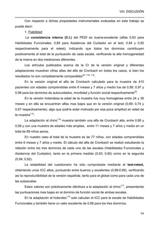 VIII. DISCUSIÓN
94
Con respecto a dichas propiedades instrumentales evaluadas en este trabajo se
puede decir:
1. Fiabilidad
La consistencia interna (C.I.) del PEDI es buena-excelente (alfas 0,93 para
Habilidades Funcionales; 0,89 para Asistencia del Cuidador en el test; 0,94 y 0,92
respectivamente para el retest), indicando que todos los dominios contribuyen
positivamente al total de la puntuación de cada escala, verificando la alta homogeneidad
de la misma en dos mediciones diferentes.
Los artículos publicados acerca de la CI de la versión original y diferentes
adaptaciones muestran cifras altas del alfa de Cronbach en todos los casos, si bien los
resultados no son completamente comparables54, 115, 116
.
En la versión original el alfa de Cronbach calculado para la muestra de 410
pacientes con edades comprendidas entre 6 meses y 7 años y medio fue de 0,99; 0,97 y
0,98 para los dominios de autocuidados, movilidad y función social respectivamente29
.
En la versión holandesa la edad de la muestra fue muy homogénea entre 24 y 36
meses y en ella se encuentran alfas mas bajos que en la versión original (0,89; 0,74 y
0,87 respectivamente), algo que podría estar motivado por esa poca amplitud en edad de
la muestra115
.
La adaptación al chino116
muestra también una alfa de Cronbach alta, entre 0,90 y
0,99 y con una muestra de edades más amplias, entre 11 meses y 7 años y medio en un
total de 89 niños sanos.
En nuestro caso el total de la muestra es de 77 niños, con edades comprendidas
entre 6 meses y 7 años y medio. El cálculo del alfa de Cronbach se realizó estudiando la
relación entre los tres dominios de cada una de las escalas (Habilidades Funcionales y
Asistencia del Cuidador), tanto en la primera medida (0,93; 0,90) como en la segunda
(0,94; 0,92).
La estabilidad del cuestionario ha sido comprobada mediante el test-retest,
obteniendo unos ICC altos, puntuando entre buenos y excelentes (0,98-0,99), verificando
así la reproductibilidad de la versión española, tanto para el global como para cada una de
las subescalas.
Estos valores son prácticamente idénticos a la adaptación al chino117
, presentando
las puntuaciones mas bajas en el dominio de función social de ambas escalas.
En la adaptación al holandes115
solo calculan el ICC para la escala de Habilidades
Funcionales y también tiene un valor excelente de 0,98 para los tres dominios.
 