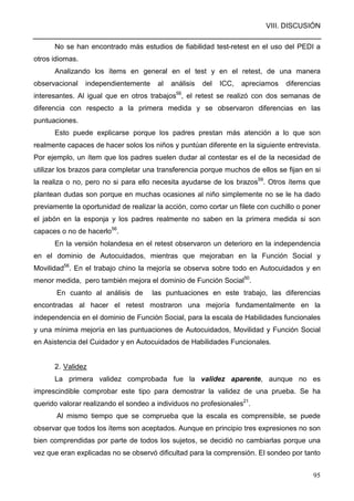 VIII. DISCUSIÓN
95
No se han encontrado más estudios de fiabilidad test-retest en el uso del PEDI a
otros idiomas.
Analizando los ítems en general en el test y en el retest, de una manera
observacional independientemente al análisis del ICC, apreciamos diferencias
interesantes. Al igual que en otros trabajos56
, el retest se realizó con dos semanas de
diferencia con respecto a la primera medida y se observaron diferencias en las
puntuaciones.
Esto puede explicarse porque los padres prestan más atención a lo que son
realmente capaces de hacer solos los niños y puntúan diferente en la siguiente entrevista.
Por ejemplo, un ítem que los padres suelen dudar al contestar es el de la necesidad de
utilizar los brazos para completar una transferencia porque muchos de ellos se fijan en si
la realiza o no, pero no si para ello necesita ayudarse de los brazos59
. Otros ítems que
plantean dudas son porque en muchas ocasiones al niño simplemente no se le ha dado
previamente la oportunidad de realizar la acción, como cortar un filete con cuchillo o poner
el jabón en la esponja y los padres realmente no saben en la primera medida si son
capaces o no de hacerlo56
.
En la versión holandesa en el retest observaron un deterioro en la independencia
en el dominio de Autocuidados, mientras que mejoraban en la Función Social y
Movilidad56
. En el trabajo chino la mejoría se observa sobre todo en Autocuidados y en
menor medida, pero también mejora el dominio de Función Social50
.
En cuanto al análisis de las puntuaciones en este trabajo, las diferencias
encontradas al hacer el retest mostraron una mejoría fundamentalmente en la
independencia en el dominio de Función Social, para la escala de Habilidades funcionales
y una mínima mejoría en las puntuaciones de Autocuidados, Movilidad y Función Social
en Asistencia del Cuidador y en Autocuidados de Habilidades Funcionales.
2. Validez
La primera validez comprobada fue la validez aparente, aunque no es
imprescindible comprobar este tipo para demostrar la validez de una prueba. Se ha
querido valorar realizando el sondeo a individuos no profesionales21
.
Al mismo tiempo que se comprueba que la escala es comprensible, se puede
observar que todos los ítems son aceptados. Aunque en principio tres expresiones no son
bien comprendidas por parte de todos los sujetos, se decidió no cambiarlas porque una
vez que eran explicadas no se observó dificultad para la comprensión. El sondeo por tanto
 