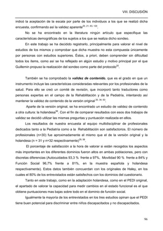 VIII. DISCUSIÓN
96
indicó la aceptación de la escala por parte de los individuos a los que se realizó dicha
encuesta, confirmando así la validez aparente20, 21, 63, 120
.
No se ha encontrado en la literatura ningún artículo que especifique las
características demográficas de los sujetos a los que se realiza dicho sondeo.
En este trabajo se ha decidido registrarlo, principalmente para valorar el nivel de
estudios de los mismos y comprobar que dicha muestra no esta compuesta únicamente
por personas con estudios superiores. Éstos, a priori, deben comprender sin dificultad
todos los ítems, como así se ha reflejado en algún estudio y motivo principal por el que
Guillemin propuso la realización del sondeo como parte del protocolo20
.
También se ha comprobado la validez de contenido, que es el grado en que un
instrumento incluye las características consideradas relevantes por los profesionales de la
salud. Para ello se creó un comité de revisión, que incorporó tanto traductores como
personas expertas en el campo de la Rehabilitación y de la Pediatría, intentando así
mantener la validez de contenido de la versión original 20, 34, 63
.
Aparte de la versión original, se ha encontrado un estudio de validez de contenido
a otra cultura: la holandesa56
. Con el fin de comparar resultados con esos dos trabajos de
validez se decidió utilizar las mismas preguntas y puntuación realizada en ellos.
Los resultados de nuestra encuesta al equipo multidisciplinar de profesionales
dedicados tanto a la Pediatría como a la Rehabilitación son satisfactorios. El número de
profesionales (n=30) fue aproximadamente el mismo que el de la versión original y la
holandesa (n = 31 y n=32 respectivamente)29, 56
.
El porcentaje de satisfacción a la hora de valorar si están recogidos los aspectos
más importantes en los diferentes dominios fueron altos en ambas poblaciones, pero con
discretas diferencias (Autocuidados 93,3 % frente a 97%, Movilidad 90 % frente a 84% y
Función Social 96,7% frente a 81%, en la muestra española y holandesa
respectivamente). Estos datos también concuerdan con los originales de Haley, en los
cuales el 80% de los entrevistados están satisfechos con los dominios del cuestionario.
Tanto en este trabajo, como en la adaptación holandesa, como en el PEDI original,
el apartado de valorar la capacidad para medir cambios en el estado funcional es el que
obtiene puntuaciones mas bajas sobre todo en el dominio de función social.
Igualmente la mayoría de los entrevistados en los tres estudios opinan que el PEDI
tiene buen potencial para discriminar entre niños discapacitados y no discapacitados.
 