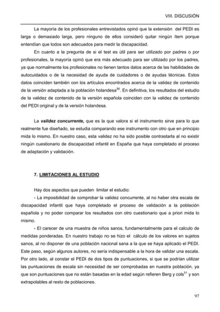 VIII. DISCUSIÓN
97
La mayoría de los profesionales entrevistados opinó que la extensión del PEDI es
larga o demasiado larga, pero ninguno de ellos consideró quitar ningún ítem porque
entendían que todos son adecuados para medir la discapacidad.
En cuanto a la pregunta de si el test es útil para ser utilizado por padres o por
profesionales, la mayoría opinó que era más adecuado para ser utilizado por los padres,
ya que normalmente los profesionales no tienen tantos datos acerca de las habilidades de
autocuidados o de la necesidad de ayuda de cuidadores o de ayudas técnicas. Estos
datos coinciden también con los artículos encontrados acerca de la validez de contenido
de la versión adaptada a la población holandesa56
. En definitiva, los resultados del estudio
de la validez de contenido de la versión española coinciden con la validez de contenido
del PEDI original y de la versión holandesa.
La validez concurrente, que es la que valora si el instrumento sirve para lo que
realmente fue diseñado, se estudia comparando ese instrumento con otro que en principio
mida lo mismo. En nuestro caso, esta validez no ha sido posible contrastarla al no existir
ningún cuestionario de discapacidad infantil en España que haya completado el proceso
de adaptación y validación.
7. LIMITACIONES AL ESTUDIO
Hay dos aspectos que pueden limitar el estudio:
- La imposibilidad de comprobar la validez concurrente, al no haber otra escala de
discapacidad infantil que haya completado el proceso de validación a la población
española y no poder comparar los resultados con otro cuestionario que a priori mida lo
mismo.
- El carecer de una muestra de niños sanos, fundamentalmente para el calculo de
medidas ponderadas. En nuestro trabajo no se hizo el cálculo de los valores en sujetos
sanos, al no disponer de una población nacional sana a la que se haya aplicado el PEDI.
Este paso, según algunos autores, no sería indispensable a la hora de validar una escala.
Por otro lado, al constar el PEDI de dos tipos de puntuaciones, si que se podrían utilizar
las puntuaciones de escala sin necesidad de ser comprobadas en nuestra población, ya
que son puntuaciones que no están basadas en la edad según refieren Berg y cols51
y son
extrapolables al resto de poblaciones.
 