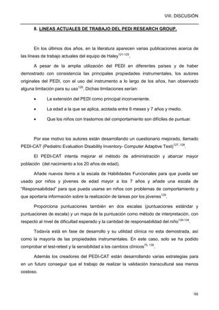 VIII. DISCUSIÓN
98
8. LINEAS ACTUALES DE TRABAJO DEL PEDI RESEARCH GROUP.
En los últimos dos años, en la literatura aparecen varias publicaciones acerca de
las líneas de trabajo actuales del equipo de Haley121-125
.
A pesar de la amplia utilización del PEDI en diferentes países y de haber
demostrado con consistencia las principales propiedades instrumentales, los autores
originales del PEDI, con el uso del instrumento a lo largo de los años, han observado
alguna limitación para su uso126
. Dichas limitaciones serían:
• La extensión del PEDI como principal inconveniente.
• La edad a la que se aplica, acotada entre 6 meses y 7 años y medio.
• Que los niños con trastornos del comportamiento son difíciles de puntuar.
Por ese motivo los autores están desarrollando un cuestionario mejorado, llamado
PEDI-CAT (Pediatric Evaluation Disability Inventory- Computer Adaptive Test)127, 128
.
El PEDI-CAT intenta mejorar el método de administración y abarcar mayor
población (del nacimiento a los 20 años de edad).
Añade nuevos ítems a la escala de Habilidades Funcionales para que pueda ser
usado por niños y jóvenes de edad mayor a los 7 años y añade una escala de
“Responsabilidad” para que pueda usarse en niños con problemas de comportamiento y
que aportaría información sobre la realización de tareas por los jóvenes129
.
Proporciona puntuaciones también en dos escalas (puntuaciones estándar y
puntuaciones de escala) y un mapa de la puntuación como método de interpretación, con
respecto al nivel de dificultad esperado y la cantidad de responsabilidad del niño130-134
.
Todavía está en fase de desarrollo y su utilidad clínica no esta demostrada, así
como la mayoría de las propiedades instrumentales. En este caso, solo se ha podido
comprobar el test-retest y la sensibilidad a los cambios clínicos75, 135
.
Además los creadores del PEDI-CAT están desarrollando varias estrategias para
en un futuro conseguir que el trabajo de realizar la validación transcultural sea menos
costoso.
 