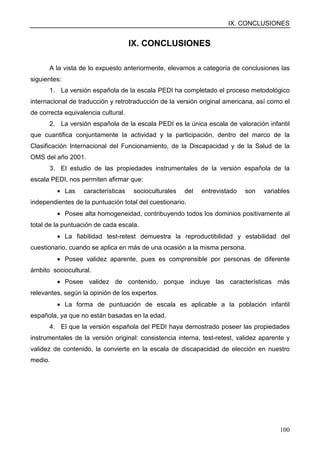 IX. CONCLUSIONES
100
IX. CONCLUSIONES
A la vista de lo expuesto anteriormente, elevamos a categoría de conclusiones las
siguientes:
1. La versión española de la escala PEDI ha completado el proceso metodológico
internacional de traducción y retrotraducción de la versión original americana, así como el
de correcta equivalencia cultural.
2. La versión española de la escala PEDI es la única escala de valoración infantil
que cuantifica conjuntamente la actividad y la participación, dentro del marco de la
Clasificación Internacional del Funcionamiento, de la Discapacidad y de la Salud de la
OMS del año 2001.
3. El estudio de las propiedades instrumentales de la versión española de la
escala PEDI, nos permiten afirmar que:
• Las características socioculturales del entrevistado son variables
independientes de la puntuación total del cuestionario.
• Posee alta homogeneidad, contribuyendo todos los dominios positivamente al
total de la puntuación de cada escala.
• La fiabilidad test-retest demuestra la reproductibilidad y estabilidad del
cuestionario, cuando se aplica en más de una ocasión a la misma persona.
• Posee validez aparente, pues es comprensible por personas de diferente
ámbito sociocultural.
• Posee validez de contenido, porque incluye las características más
relevantes, según la opinión de los expertos.
• La forma de puntuación de escala es aplicable a la población infantil
española, ya que no están basadas en la edad.
4. El que la versión española del PEDI haya demostrado poseer las propiedades
instrumentales de la versión original: consistencia interna, test-retest, validez aparente y
validez de contenido, la convierte en la escala de discapacidad de elección en nuestro
medio.
 